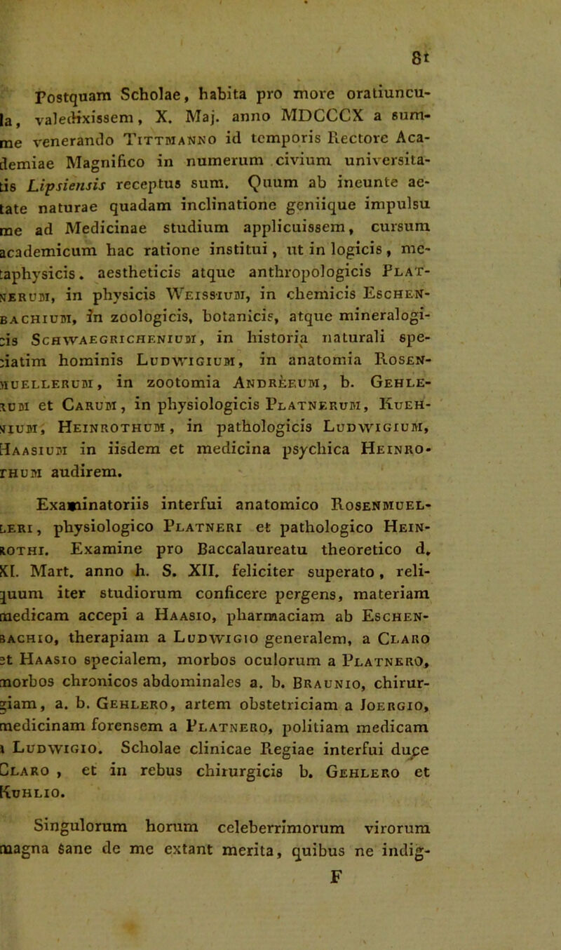 Postquam Scholae, habita pro more oratiuncu- la, valedixissem, X. Maj. anno MDCCCX a sum- me venerando Tittmanno id temporis Piectore Aca- demiae Magnifico in numerum civium universita- tis Lipsiensis receptus sum. Quum ab ineunte ae- tate naturae quadam inclinatione geniique impulsu me ad Medicinae studium applicuissem, cursum academicum hac ratione institui, ut in logicis, me- taphysicis. aestheticis atque anthropologicis Plat- nerum, in physicis Weissium, in chemicis Eschen- baCHium, in zoologicis, botanicis, atque mineralogi- :is Schwaegrichenium, in historia naturali spe- ;iatim hominis Ludwigium, in anatomia Rosen- huellerum, in zootomia Andreeum, b. Gehle- ium et Carum, in physiologicis Platnerum, Kueh- sium, Heinrothum, in pathologicis Ludwigium, Haasium in iisdem et medicina psychica Heinro- rHUM audirem. Examinatoriis interfui anatomico Rosenmuel- leri , physiologico Platneri et pathologico Hein- hothi. Examine pro Baccalaureatu theoretico d. KI. Mart. anno h. S. XII. feliciter superato, reli- juum iter studiorum conficere pergens, materiam medicam accepi a Haasio, pharmaciam ab Eschen- bachio, therapiam a Ludwigio generalem, a Cearo st Haasio specialem, morbos oculorum a PeatnerO, morbos chronicos abdominales a. b. Braunio, chirur- giam, a. b. Gehlero, artem obstetriciam a Joergio, medicinam forensem a Platnero, politiam medicam i Ludwigio. Scholae clinicae Piegiae interfui duce Claro , et in rebus chirurgicis b. Gehlero et Kuhlio. Singulorum horum celeberrimorum virorum magna Sane de me extant merita, quibus ne indig-