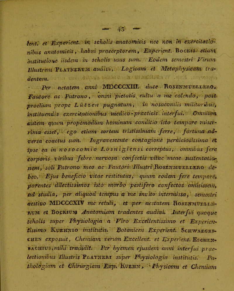 Unt. et Experient. in scholis anatomicis nec non in exercitatio- nibus anatomicis, habui -praeceptorem, Experient. Bockij etiam, institutione iisdem in scholis usus sum. Eodem semestri Virum Illustrem PLATisEfttfiM audivi, Logicam ct Metapliysicam tra- dentem. 5 ; - • S i Per aetatem anni MDCCCXIII. duce Rosenmubleeiio* Fautore ac Patrono , omni pietatis cultu n jne colendo , post proelium prope Liitzen pugnatum, in nosocomiis militaribus, instituendis exercitationibus medico - practicis interfui. Omnium autem quum propemodum hominum conditio isto tempore miser- rima esset, ego etiam sortem tristissimain ferre; fortuna ad- versa coactus sum. Ingravescente contagione perniciosissima et ipse ea in nos o comi o Losn igiensi correptus, omnibus fere corporis viribus febre, nervosa confectis vitae meae sustentatior- nem, soli Patrono meo ac Fautori Illustri Rosenmueeeero de- beo. Ejus benefeio vitae restitutus i quum eodem fere tempore, patentes'dilectissimos isto morbo pestifero confectos aniisissem, ad studia, per aliquod tempus a me invito intermissa, semestri aestivo MDCCCXIV me retuli, ct per aestatem Rosestmuelle- ivum et Bockiuivj Anatomiam tradentes audivi. Interfui quoque Scholis super Physiologia a Viro Excellentissimo et Experiert- tissimo Kuehnio institutis*' Botanicen Experient. Schwaegiu- chen exposuit, Chemiam verum Excellent, et Experient. Escmen- bachius (mihi tradidit. Per hyemeti ejusdem anni interfui prae- lectionibus Illustris Peatneri super Physiologia institutis. Pa- thologiam et CTiintrgiam Exrjj. Kueiin , ' Physicam et Chemiam