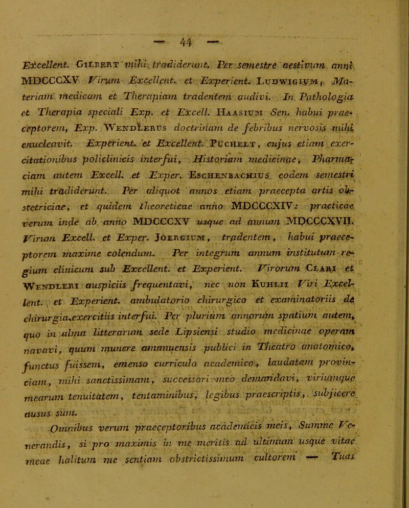 Excellent. -GiHeert mihi: tfmUderimt, Per semestre aestivum anni MDCCCXV Virum Excellent, et Experient. Ludwigivm, Ma- teriam' medicam et Therapiam tradentem audivi. In Pathologia et Therapia speciali Exp. et Excell. Haasiuivi <Sen. habui prae* ceptotem, Exp. YVexdIerus doctrinam de febribus nervosis mihi enucleavit. Experient. et Excellent. Pucheet, cujus etiam exer- citationibus policlinicis interfui, Historiam medicinae, Pharmax ciam autem Excell. et Exper. Eschenbachius eodem semestri mihi tradiderunt. Per aliquot annos etiam praecepta artis ol+r stetriciae, et quidem iheoreticac anno MDCCCXIV: practicae verum intfe ab anno MDCCCXV usque ad annum MDCCCXVII. Virum Excell. et Expei\ Joergium, tradentem, habui praece- ptorem maxime colendum. Per integrum annum institutum re- gium clinicum sub Excellent, et Experient. Virorum Ceari et WendreRI auspiciis frequentavi, nec non Kuhxii Viri Excel- lent ct Experient. ambulatorio chirurgico et examinatoriis de - \y ’ ; , . . chirurgia^exercitiis interfui. Per plurium amwrum spatium autem, quo in alma litterarum sede Lipsiensi studio medicinae operam navavi, quum munere amanuensis publici in Theatro anatomico, functus fuissem, emenso curriculo academico, laudatam provin- ciam, mihi sanctissimam, successori nneo demandavi, vir antique mearum tenuitatem, tentaminibus, legibus praescriptis, subjicere ausus sum. Omnibus verum praeceptoribus acadeniicis meis, Summe Ve- nerandis, si pro maximis in me meritis ad ultimum usque vitae meae halitum me sentiam obstrictissimum cultorem — Tuas