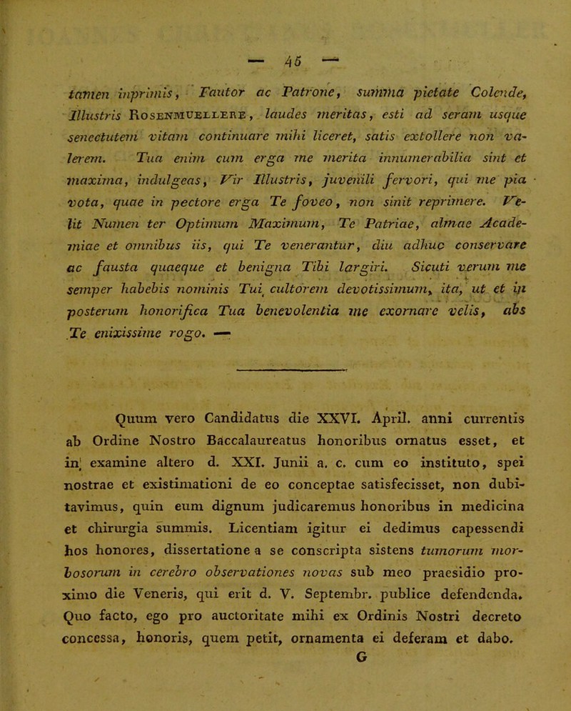 tamen inprimis, Fautor ac Patrone, summa pietate Colende, Illustris Rosenmueilere, laudes meritas, esti ad seram usque senectutem vitam continuare mihi liceret, satis extollere non va- lerem. Tua enim cum erga me merita innumerabilia sint et maxima, indulgeas, Vir Illustris, juvenili fervori, qui me pia vota, quae in pectore erga Te foveo, non sinit reprimere. Ve- lit Numen ter Optimum Maximum, Te Patriae, almae Acade- miae et omnibus iis, qui Te venerantur, diu adhuc conservare ac fausta quaeque et benigna Tibi largiri. Sicuti verum me ^ • « — , ■ J. • • • * 4- semper habebis nominis Tuit cultorem devotissimum, ita, ut et iji posterum honorifica Tua benevolentia me exornare velis, abs Te enixissime rogo. — « Quum vero Candidatus die XXVI. April. anni currentis ab Ordine Nostro Baccalaureatus honoribus ornatus esset, et in] examine altero d. XXI. Junii a. c. cum eo instituto, spei nostrae et existimationi de eo conceptae satisfecisset, non dubi- tavimus, quin eum dignum judicaremus honoribus in medicina et chirurgia summis. Licentiam igitur ei dedimus capessendi hos honores, dissertatione a se conscripta sistens tumorum mor- bosomm in cerebro observationes novas sub meo praesidio pro- ximo die Veneris, qui erit d. V. Septembr. publice defendenda. Quo facto, ego pro auctoritate mihi ex Ordinis Nostri decreto concessa, honoris, quem petit, ornamenta ei deferam et dabo. G