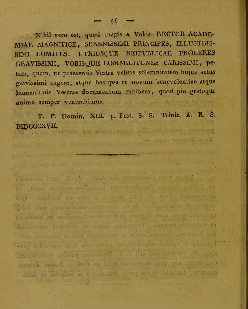 Nihil vero est, quod magis a Vobis RECTOR ACADE- MIAE MAGNIFICE, SERENISSIMI PRINCIPES, ILLUSTRIS- SIMI COMITES, UTRIUSQUE REIPUBLICAE PROCERES GRAVISSIMI, VOBISQUE COMMILITONES CARISSIMI, pe- tam, quam, ut praesentia Vestra velitis solemnitatem hujus actus gravissimi augere, atque hac ipsa re novum benevolentiae atque humanitatis Vestrae documentum exhibere, quod pio gratoque aniipo semper venerabimur. P. P. Domin, XIII. p. Fest. S. S, Trinit. A. R. S* MJDCCCXVII, II). I * i • ititf