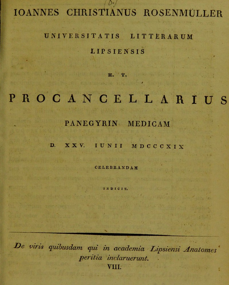 / IOANNES CHRISTIANUS ROSENMULLER UNIVERSITATIS LITTERARUM LIPSIENSIS H. ' T. / •' L • PROCANCELLARIUS t» . t ■.  - ■ * • •• * 1 V ’ . . . . • *. ■ . ' . I • PANEGYRIN MEDICAM ' •* . v D. XXV. IUNII MDCCCXIX ' I i- CELEBRANDAM INDICIT. De viris quibusdam qui in academia Lipsiensi A nat ornes peritia inclaruerunt. VIII.