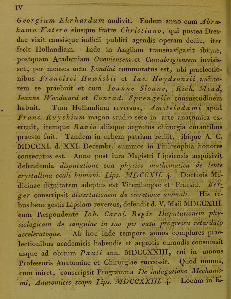 Georgium Ehrhardufn audivit. Eodem anno cum Abra* hamo Vatero eiusque fratre Christiano, qui postea Dres- dae vixit causisque iudicii publici agendis operam dedit, iter fecit Ilollandiam. Inde in Angliam transnavigavit ibi que, postquam Academiam Oxoniensem et Cantabrigiensem invisis- set, per menses octo Londini commoratus est, ubi praelectio- nibus Francisci Haivhsbii et lac. Hoydsonsii audito- rem se praebuit et cum Ioanne Sloane, . Rich. Mead, loanne TDoodward et Conrad. Spr engelio consuetudinem habuit. Tum Hollandiam reversus, Amstelodami apud Franc. Ruyshium magno studio sese in arte anatomica ex- ercuit, itemque Ravio aliisque aegrotos chirurgia curantibus praesto fuit. Tandem in urbem patriam rediit, ibique A. G. MDCCXI. d. XXI. Decembr. summos in Philosophia honores consecutus est. Anno post iura Magistri Lipsiensis acquisivit defendenda disputatione sua physico mathematica de lente crystallina oculi humani. Lips. MD CCXIL 4- Doctoiis Me- dicinae dignitatem adeptus est Vitembergae et Praesid. Ber-~ g er conscripsit dissertationem de secretione animali. His re- bus bene gestis Lipsiam reversus, defendit d. V. Maii MDCCXIII. cum Piespondente Ioh. Carol. Regis Disputationem phy- siologicam de sanguine in suo per vasa progressu retardato acceleratocjue. Ab hoc inde tempore annos complures prae- lectionibus academicis habendis et aegrotis curandis consumsit usque ad obitum Pauli ann. MDCCXXIII, cui in munus Professoris Anatomiae et Chirurgiae successit. Quod munus, cum iniret, conscripsit Programma De indagatione Mechanis- mi, Anatomices scopo Lips. MDCCXXIII. 4* LocUm in fa-