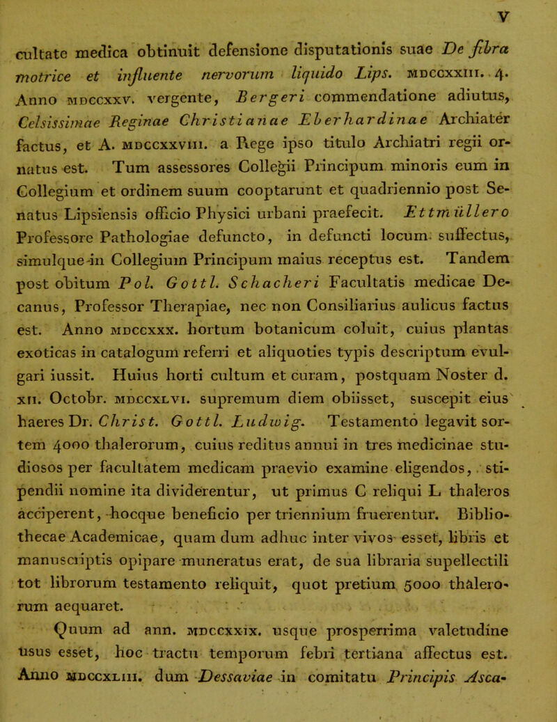 cultate medica obtinuit defensione disputationis suae I)e fibra motrice et influente nervorum liquido Lips. mdccxxiii. 4. Anno mdccxxv. vergente, B er geri commendatione adiutus, Celsissimae Reginae Christi an a e Eberliardinae Archiater factus, et A. mdccxxviii. a Piege ipso titulo Archiatri regii or- natus est. Tum assessores Collegii Principum minoris eum in Collegium et ordinem suum cooptarunt et quadriennio post Se- natus Lipsiensis officio Physici urbani praefecit. Ettmiiller0 Professore Pathologiae defuncto, in defuncti locum, suffectus, simulque-in Collegium Principum maius receptus est. Tandem post obitum Pol. Gottl. Schacheri Facultatis medicae De- canus, Professor Therapiae, nec non Consiliarius aulicus factus est. Anno mdccxxx. hortum botanicum coluit, cuius plantas exoticas in catalogum referri et aliquoties typis descriptum evul- gari iussit. Huius horti cultum et curam, postquam Noster d. xn. Octobr. mdccxlvi. supremum diem obiisset, suscepit eius haeres Dr. C h ris t. Gottl. Ludwig. Testamento legavit sor- tem 4000 thalerorum, cuius reditus annui in tres medicinae stu- diosos per facultatem medicam praevio examine eligendos,. sti- pendii nomine ita dividerentur, ut primus C reliqui L thaleros acciperent, hocque beneficio per triennium fruerentur. Biblio- thecae Academicae, quam dum adhuc inter vivos esset, libris et manuscriptis opipare muneratus erat, de sua libraria supellectili tot librorum testamento reliquit, quot pretium 5000 thalero- rum aequaret. ' ' Quum ad ann. mdccxxix. usque prosperrima valetudine Usus esset, hoc tractu temporum febri tertiana affectus est. Anno janccxLin. dum Dessaviae in comitatu Principis Asca-