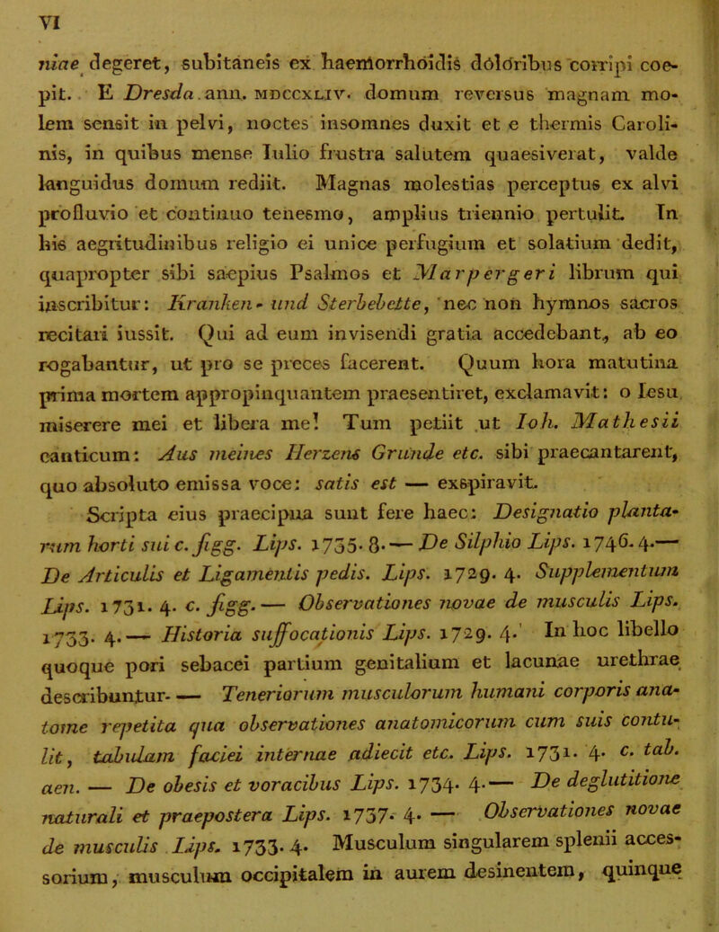 niae clegeret, subitaneis ex baerrtorrhoidis dtilcfribus 'corripi coe- pit. E Dresdaaxm.. mdccxliv. domum reversus magnam mo- lem sensit in pelvi, noctes insomnes duxit et e thermis Caroli- nis, in quibus mense Iulio frustra salutem quaesiverat, valde languidus domum rediit. Magnas molestias perceptus ex alvi profluvio et continuo tenesmo, amplius triennio pertulit. In bis aegritudinibus religio ei unice perfugium et solatium dedit, quapropter sibi saepius Psalmos et Marpergeri librum qui inscribitur: Kranhen* und Sterbehctte, nec non hymnos sacros recitari iussit. Qui ad eum invisendi gratia accedebant., ab eo rogabantur, ut pro se preces facerent. Quum hora matutina prima mortem appropinquantem praesentiret, exclamavit: o lesu miserere mei et libera mei Tum petiit ut Ioh. Matii e sii canticum: Aus meines Herzens Grunde etc. sibi praecantarent, quo absoluto emissa voce: satis est — exspiravit. Scripta eius praecipua sunt fere haec: Designatio planta- rum horti sui c.figg. Lips. 1735. 8-— Ve Silphio Lips. 1746.4.— De Articulis et Ligamentis pedis. Lips. 3.729.4. Supplementum Lips. 1731. 4. c. figg.— Observationes novae de musculis Lips. 1733* 4•— Historia suffocationis Lips. 1729. 4* In hoc libello quoque pori sebacei partium genitalium et lacunae urethrae describuntur Teneriorum musculorum humani corporis ana- tome repetita cpia observationes anatomicorum cum suis contu- lit , tabulam faoiei internae adiecit etc. Lips. 1731. 4. c. tab. aen. — De obesis et voracibus Lips. 1734* 4-— Ve deglutitione naturali et praepostera Lips. 1.737.- 4* — Observationes novae de musculis Lips. 1733.4. Musculum singularem splenn acces- sorium, musculum occipitalem in aurem desinentem, quinque