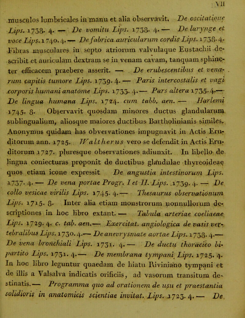 musculos lumbricales in manu et alia observavit. De oscitatione Lips. 173&. 4. — De vomitu Lips. 173&. 4.— De larynge et voce Lips. 1740.4.— De fabrica auricularum cordis Lips. i:738*4: Fibras musculares in septo atriorum valvulaque Eustachii de- scribit et auriculam dextram se in venam cavam, tanquam sphinc- ter efficacem praebere asserit. — De erubescentibus et venar rum capitis tumore Lips. 1739.4.— Paris intercostalis et vagi corporis humani anatome Lips. 1733* 4*— Pars altera 1735-4*— De lingua humana Lips. 1724* cum tabb. aen. — Harlemi 1745. 8. Observavit quosdam minores ductus glandularum sublingualium, aliosque maiores ductibus Bartholinianis similes. Anonymus quidam has obvervationes impugnavit in Actis Eru- ditorum ann. 1725. JPaltherus vero se defendit in Actis Eru- ditorum 1727. pluresque observationes adiunxit. In libello de lingua coniecturas proponit de ductibus glandulae thyreoideae quos etiam icone expressit De angustia intestinorum Lips. 1737. 4. — De vena portae Progr. I et II. Lips. .1739. 4. —- De collo vesicae virilis Lips. 1745* 4- ~~ Thesaurus observationum Lips. 1715. 8* Inter alia etiam monstrorum ponnullorum de- scriptiones in hoc libro extant. — Tabula arteriae coeliacae Lips. 1729.4. c. tab. aen,-— Exercitat, angiologica de vasis vex- tebralibus Lips. 1730.4.— De anevrysmate aortae Lips. 1738* 4*— De vena bronchiali Lips. 1731. 4.— De ductu thoracico bi~ partito Lips. 1731. 4.— De membrana tympani Lips. 1725. 4. In hoc libro leguntur quaedam de hiatu l\iviniano tympani et de illis a Valsalva indicatis orificiis, ad vasorum transitum de- stinatis.— Programma quo ad orationem de usu et praestantia solidioris in anatomicis scientiae invitat. Lips. 2723. 4.— De