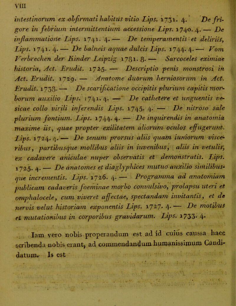 intestinorum ex obfirmati habkiis vitio Lips. 1731. 4. De fri- gore in febrium intermittentium accessione Lips. 1740. 4. — De inflammatione Lips. 1741. 4.— De temperamentis et deliriis, Lips. 3 741. 4. — De balneis acjuae dulcis Lips. 1744* 4. — Vom Verbrechen der Kinder Leipzig 1781* 8- — Sarcoceles eximiae historia, Act. Erudit. 1725. — Descriptio penis monstrosi in Act. Erudit. 1729. — Anatome duorum herniosorum in Act. Erudit. 1738- —• De scarijicaiione occipitis plurium capitis mor- borum auxilio Lips. 1741.4. — De cathetere et unguentis ve- sicae collo virili inferendis Lips. 1745. 4- — De nitroso sale plurium f ontium. Lips. 1744. 4. — De inquirendis in anatomia maxime iis, quae propter exilitatem aliorum oculos effugerunt. Lips. 1724.4.— De senum prorsus aliis quam iuniorum visce- ribus, partibusque mollibus aliis in iuvenibus, aliis in vetulis, ex cadavere aniculae nuper observatis et demonstratis. Lips. 1725. 4. — De anatomcs et diaglyphices mutuo auxilio similibus- que incrementis. Lips. 1726. 4. — Progi'amma ad anatomiam publicam cadaveris foeminae morbo convulsivo, prolapsu uteri et omphalocele, cum viveret affectae, spectandam invitantis, et de nervis velut historiam exponentis Lips. 1727. 4.— De motibus et mutationibus in corporibus gravidarum. Lips. 1733* 4* Iam vero nobis properandum est ad id cuius caussa haec scribenda nobis erant, ad commendandum humanissimum Candi- datum. Is est Ia ••