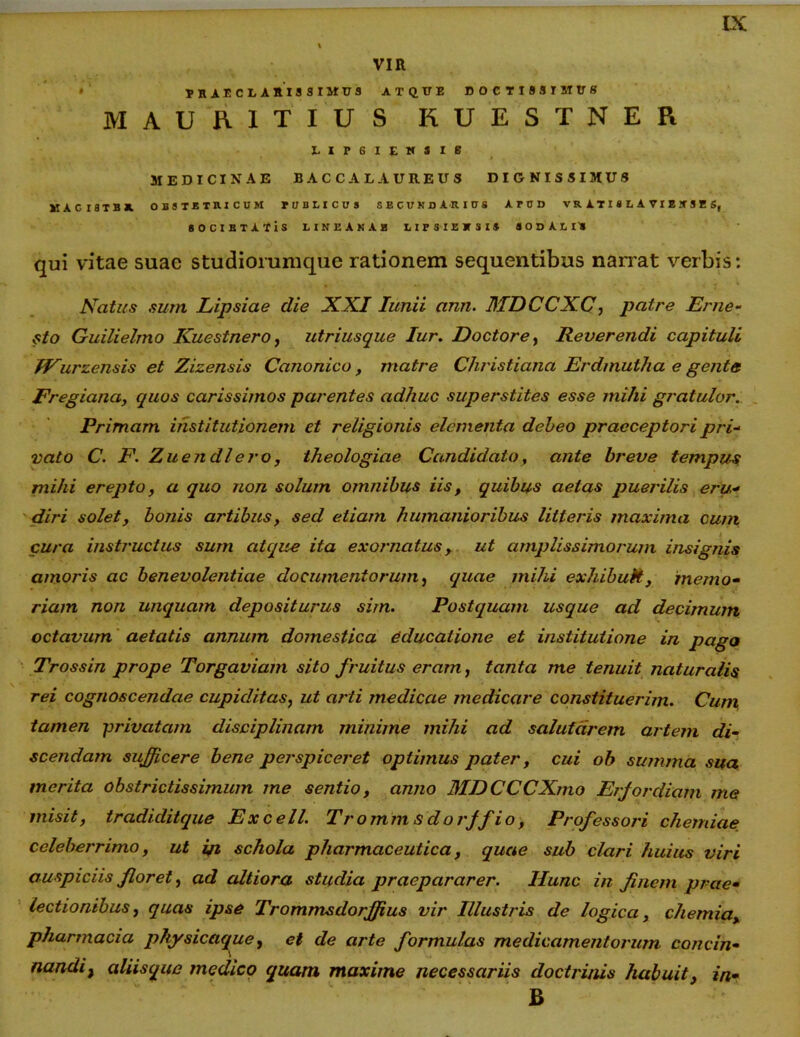 VIR » praeclarissimus atque doctissimus MAUR.IT IUS KUESTNER LIP6IEWSI6 MEDICINAE B AC CAL AUREUS DIGNISSIMUS KAGI8TB» OBSTETRICUM IIIBLICOS SECUHDARIUS APUD VR iTtH A TIJ UI S, SOCIBTATlS LINEANAE LIFSIEJTSI» JODlLU qui vitae suae studiorumque rationem sequentibus narrat verbis: Natus sum Lipsiae die XXI Iunii ann. MDCCXC, patre Eme- sto Guilielmo Kuestnero, utriusque Iur. Doctore, Reverendi capituli IPurzensis et Zizensis Canonico, matre Christiana Erdmutha e gente Fregiana, quos carissimos parentes adhuc superstites esse mihi gratulor. Primam institutionem et religionis elementa debeo praeceptori pri- vato C. F. Zuendlero, theologiae Candidato, ante breve tempus mihi erepto, a quo non solum omnibus iis, quibus aetas puerilis eru- diri solet, bonis artibus, sed etiam humanioribus litteris maxima cum cura instructus sum atque ita exornatus, ut amplissimorum insignis amoris ac benevolentiae documentorum, quae mihi exhibuit, memo- riam non unquam depositurus sim. Postquam usque ad decimum octavum aetatis annum domestica educatione et institutione in pago Trossin prope Torgaviam sito fruitus eram, tanta me tenuit naturalis rei cognoscendae cupiditas, ut arti medicae medicare constituerim. Cum, tamen -privatam disciplinam minime mihi ad salutarem artem di- scendam sufficere bene perspiceret optimus pater, cui ob summa sua merita obstrictissimum me sentio, anno MDCCCXmo Erjordiam me misit, tradiditque Excell. Tromm sdorjfio, Professori chemiae celeberrimo, ut i/i schola pharmaceutica, quae sub clari huius viri auspiciis floret, ad altiora studia praepararer. Hunc in finem prae- lectionibus, quas ipse Trommsdorjfius vir Illustris de logica, chemia, pharmacia phy sicaque f et de arte formulas medicamentorum concin- nandi, aliisque medico quam maxime necessariis doctri/us habuit, in- B