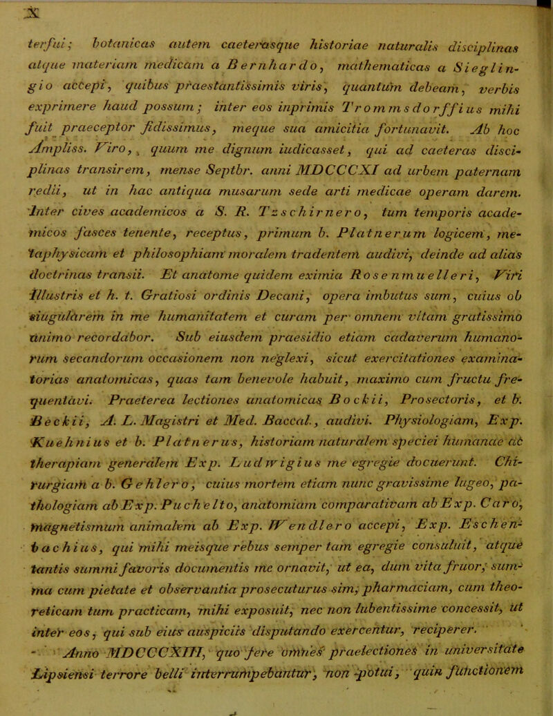 terfui; botaniccis autem caete/xisque historiae naturalis disciplinas atque materiam medicam a B ernhcirdo, mathematicas a Sieglin- gio accepi, quibus praestantissimis viris, quantum debeam, verbis exprimere haud possum; inter eos inprimis Tromms do rffius mihi fuit praeceptor fidissimus, meque sua amicitia fortunavit. Ab hoc yi V' *• - • . • ylmpliss. Viro, ^ equum me dignum iuclicasset, qui ad caeteras disci- plinas transirem, mense Septbr. anni MDCCCXI ad urbem paternam redii, ut in hac antiqua musarum sede arti medicae operam darem. Inter cives academicos a S. R. T zs c hir ner o, tum temporis accicle- micos fasces tenente, receptus, primum b. Platnerum logicem, rne- taphysicam et philosophiam moralem tradentem audivi, cleincle ad alias doctrinas transii. Et cinatome quidem eximia Rosenmuelleri, Viri Illustris et h. t. Gratiosi ordinis Decani, opera imbutus sum, cuius ob singularem in me humanitatem et curam pet omnem vitam gratissimo nnimo recordabor. Sub eiusdem praesidio etiam cadaverum humano- rum secandorum occcisiojiem non neglexi, sicut exercitationes examina- torias anatomicas, quas tam benevole habuit, maximo cum fructu fre- quentavi. Praeterea lectiones anatomicas Bockii, Pro sectoris, et b. Beckii, A. L. Magistri et Med. Baccal., audivi. Physiologiam, Exp. !Kueli nius et b. Platnerus, historiam naturalem speciei humanae cic therapiam generalem Exp. Lucljvigius me egregie docuerunt. Chz- rurgiaih a b. Gehlero, cuius mortem etiam nunc gravissime lugeo, pa- thologicim ab E xp. Pueli e Ito, anatomiam comparativam ab Exp. Caro, Yriagnetismum animalem ab Exp. IVendlero accepi, Exp. Eschen- b achius, qui mihi meisque rebus sernper tam egregie consuluit, atque tantis summi favoris documentis tnc ornavit, ut ea, dum vita fruor; sum- ma cum pietate et observantia prosecuturus sim; pharmaciam, cum theo- reticam tum prcicticam, mihi exposuit, nec non lubentissime concessit, iit inter eos, qui sub eius- auspiciis disputando exercentur, reciperer. ■ Anno MDCCCXTJ1, quo fere ornhes' praelectiones in universitate Eipsiensi terrore belli interrumpebantur, non -potui, quin fUhctionem