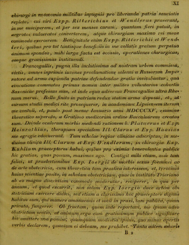 cJrintrgi in nosocomio militibus inpvgnis pro liberanda patria Sauciatis repleto, cui viri Expp. Ritt erichius et IV en dl erus praeerant, in tne susciperem, et per sex menses curcim, quantum Jieri potuit, in aegrotos vulneratos converterem, atque chirurgiam maximo rei meae commodo exercerem. Benignitate enim Expp. Ritterichii et (E end'i leri, quibus.pro tot tantisque beneficiis in me collatis gratum perpetuo animum spondeo, mihi larga facta est occasio, operationes chirurgicas, eas que gravissimas instituendi. Francogallis, pugna illa inclutissima ad nostram urbem commissa, victis, omnes inprimis iuvenes proclamatione solenni a Russorum Impe~ , rcitore ad arma capienda patriae defendendae gratia invitabantur, qua evocatione commotus primus nomen inter milites voluntarios cohortis Saxonicae professus sum, et inde equo adversus Franco gallos ultra Rhe* «■ num merui. Bello finito in patriam redux statim arma deposui, et, ut' cursum studii medici rite prosequerer, in academiani Lipsiensem iterum me contuli, et, paulo post mense Januario anni MDCCCXV, examine theoretico superato, a Gratioso medicorum ordine Baccalaureus creatus sum. Deinde oculorum morbis medendi rationem h. P latu erus et E x p\ Heinrothius, therapiam specialem III. Clarus et Exp. Hactsius me egregie edocuerunt. Tum scholae regiae clinicae adseriptus, in me- dicinci clinifa Ill. Clarum et Exp. lEendlerum, in chirurgia Exp. Euhii u m praeceptores habui, quibus pro eximia benevolentia publice hic gratias, quas possum, maximas ago. Contigit mihi etiam, esse tam felici, ut praelectionibus Exp. Io e rg ii de morbis sexus Joeminei ao de arte obstetricia, cum theoretica tum praefica interessem, et, tyrocinio huius scientiae posito, in scholam obstetriciam, quae in instituto Trieriano ab eo magno discentium commodo moderatur, reciperer, in qua per annum, et quod excurrit, non solum Exp. Io er g io duce artem ob? Stetriciam exercere didici, sed etiam a clarissimo hoc praeceptore dignus habitus sum, qui munere amanuensis et socii in praxi, 'tam publica, quam privata, fungerer. Oh fructum, quem iride reportavi, me ipsum adeo obstrictum sentio, ut animum erga eum gratissimum publice significare hic omittete imn possim, quamquam modestia'ipsius, quo minus effertis verbis declarem, (quantum ei debeam, me prohibet. ' Tanta ailtem canoris B 2