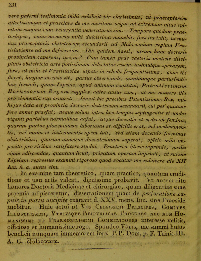 vere paterni testimonia mihi exhibuit vir clarissimus, ut praeceptorem dilectissimum et praeclare de me meritum usque ad extremum vitae spi- ritum summa cum reverentia veneraturus sim. Tempore quodam prae- terlapso , cuius memoria mihi dulcissima manebit, fors ita tulit, ut mu- nus praeceptoris obstetricum secundarii ad JYlaiocomium regium Pra- tislaviense ad me deferretur. Diu quidem haesi, utrum hanc doctoris provinciam caperem, nec ne? Cum tamen prae caeteris medicis disci- plinis obstetj'icia arte potissimum delectatus essem, insimulque sperarem, fore, nt mihi et Vratislaviae utpote in schola frequentissima, quae ibi floret, largior occasio sit, partus observandi, auxiliumque parturienti- bus ferendi, quam Lipsiae, apud animum constitui, Potentissimum. Borussorum Regem supplex adire ausus sum, ut me munere illo pro clementia sua ornaret. Annuit his precibus Potentissimus Rex, mi- hique data est provincia doctoris obstetricum secundarii, cui per quatuor fere annos praefui', neque solum intra hoc tempus septingentis et unde- vigenli partubus normalibus adfui, atque ducentis et sedecim feminis, qucirnm partus plus minusve laboriosus et difficilis erat, vel medicamen- tis, vel manu et instrumentis opem tuli, sed etiam docendo foeminas obstetricias, quarum numerus ducentesimum superat, officio mihi im- posito pro viribus satisfacere studui. Praeterea literis inprirnis, medi- cinae ediscendae, quantum licuit, privatam operam impendi, ut rursus Lipsiam regressus examini rigoroso quod vocatur me subiicere die XII Ju/z. h. a. ausus sim. In examine tam theoretico, quam practico, quantum erudi- tione et usu artis valeat, dignissime probavit. Vt autem rite honores Doctoris Medicinae et chirurgiae, quam diligentiae suae praemia adipisceretur, dissertationem quam de perforatione ca- pitis in parta ancipite exaravit d. XXV. mens. Iun. sine Praeside tuebitur. Huic actui ut Vos Celsissimi Principes, Comites Illustrissimi, Vtrivsqve Reipvblicae Proceres nec non Hu- manissimi et Praenobilissimi Commilitones interesse velitis, officiose et humanissime rogo. Spondeo Vobis, me summi huius beneficii nunquam immemorem fore. P.P. Dow. p. F. Trinit.III. fi. Q. cIdJldcccxix. .