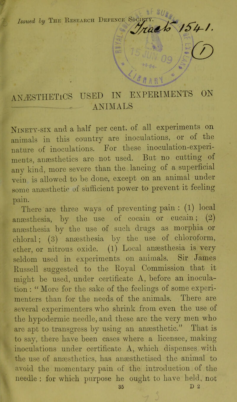 ANAESTHETICS USED IN EXPERIMENTS ON . animals Ninety-six and a half per cent, of all expe^riments on animals in tliis country are inoculations, or of tlie nature of inoculations. For tliese inoculation-expeii- ments, aiisestlietics arc not used. But no cutting of any kind, more severe than the lancing of a superficial vein is allowed to be done, except on an animal under some anesthetic of sufficient power to prevent it feeling pain. There are three ways of preventing pain : (1) local anesthesia, by the use of cocaiii or eucain; (2) anesthesia by the use of such drugs as morphia or chloral; (3) anesthesia by the use of chloroform, ether, or nitrous oxide, (l) Local anesthesia is very seldom used in experiments on animals. Sir James Russell suggested to the Royal Commission that it might be used, under certificate A, before an inocula- tion ; “ More for the sake of the feelings of some experi- menters than for the needs of the animals. There are several experimenters who shrink from even the use of the hypodermic needle, and these are the very men who arc apt to transgress by using an anaesthetic.” That is to say, there have been cases where a licensee, making- inoculations under certificate A, which dispenses with the use of anaesthetics, has anaesthetised the animal to avoid the momentary pain of the introduction of the needle : for which purpose he ought to have held, not