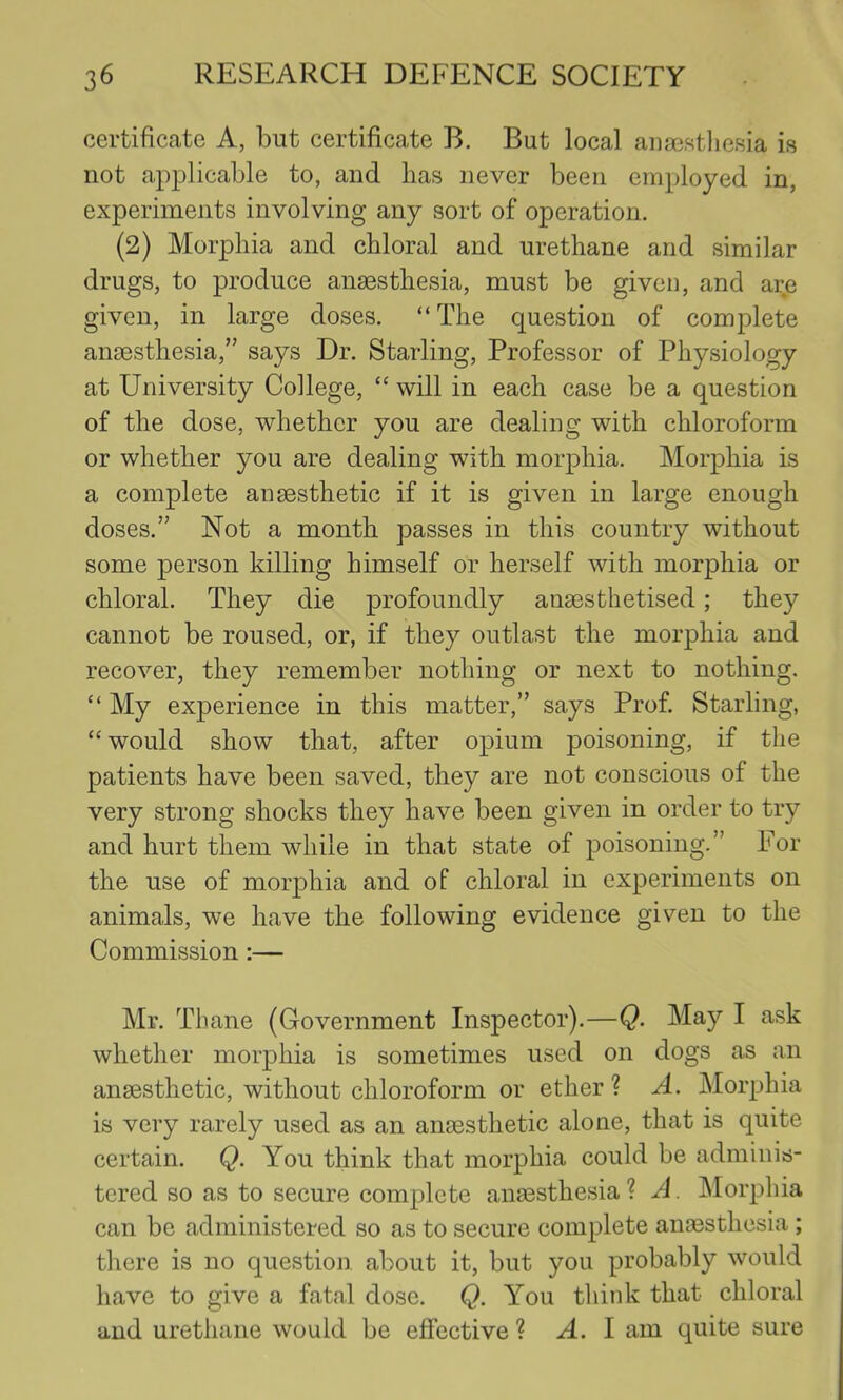 certificate A, but certificate B. But local ana3«t]iesia is not applicable to, and has never been employed in, experiments involving any sort of operation. (2) Morphia and chloral and urethane and similar drugs, to produce anaesthesia, must be given, and ar.e given, in large doses. “The question of complete aii£esthesia,” says Dr. Starling, Professor of Physiology at University College, “ will in each case be a question of the dose, whether you are dealing with chloroform or whether you are dealing with morphia. Morphia is a complete anaesthetic if it is given in large enough doses.” Not a month passes in this country without some person killing himself or herself with morphia or chloral. They die profoundly anaesthetised; they cannot be roused, or, if they outlast the morphia and recover, they remember nothing or next to nothing. “ My experience in this matter,” says Prof. Starling, “ would show that, after opium poisoning, if the patients have been saved, they are not conscious of the very strong shocks they have been given in order to try and hurt them while in that state of poisoning.” For the use of morphia and of chloral in experiments on animals, we have the following evidence given to the Commission:— Mr. Thane (Government Inspector).—Q. May I ask whether morphia is sometimes used on dogs as an anaesthetic, without chloroform or ether ? A. Morphia is very rarely used as an anaesthetic alone, that is quite certain. Q. You think that morphia could be adminis- tered so as to secure complete anaesthesia ? A Morphia can be administered so as to secure complete anaesthesia ; there is no question about it, but you probably would have to give a fatal dose. Q. You think that chloral and urethane would be effective ? A. 1 am quite sure