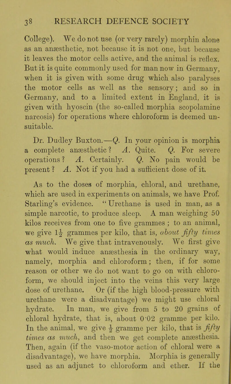 College). We do not use (or very rarely) morphin alone as an ansestlictic, not because it is not one, but l^ecause it leaves tlie motor cells active, and the animal is reflex. But it is quite commonly used for man now in Germany, when it is given with some drug which also paralyses the motor cells as well as the sensory; and so in Germany, and to a limited extent in England, it is given with hyoscin (the so-called morphia scopolamine narcosis) for operations where chloroform is deemed un- suitable. Dr. Dudley Buxton.—Q. In your opinion is morphia a complete anaesthetic? A. Quite. Q. For severe operations ? A. Certainly. Q. No pain would be present ? Not if you had a sufficient dose of it. As to the doses of morphia, chloral, and urethane, which are used in experiments on animals, we have Prof. Starling’s evidence. “ Urethane is used in man, as a simple narcotic, to produce sleep. A man weighing 50 kilos receives from one to five grammes ; to an animal, we give Ij- grammes per kilo, that is, about fifty times as much. AVe give that intravenously. AA^e first give what would induce anaesthesia in the ordinary way, namely, morphia and chloroform; then, if for some reason or other we do not want to go on with chloro- form, we should inject into the veins this very large dose of urethane. Or (if the high blood-pressure with urethane were a disadvantage) we might use chloral hydrate. In man, we give from 5 to 20 grains of chloral hydrate, that is, about 0’02 gramme per kilo. In the animal, we give gramme per kilo, that is fifty times as much, and then we get complete amesthesia. Then, again (if the vaso-motor action of chloral were a disadvantage), we have morphia. JMorphia is generally used as an adjunct to chloroform and ether. If the
