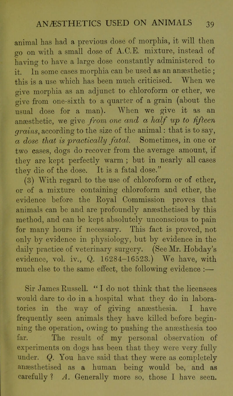 animal has had a previous close of morphia, it will then go on with a small dose of A.C.E. mixture, instead of having to have a large dose constantly administered to it. In some cases morphia can be used as an anaesthetic ; this is a use which has been much criticised. When we ^ive morphia as an adjunct to chloroform or ether, we give from one-sixth to a quarter of a grain (about the usual dose for a man). When we give it as an anaesthetic, we give from one and a half wp to fifteen grains, according to the size of the animal: that is to say, a dose that is practically fatal. Sometimes, in one or two cases, dogs do recover from the average amount, if they are kept perfectly warm ; but in nearly all cases they die of the dose. It is a fatal dose.” (3) With regard to the use of chloroform or of ether, or of a mixture containing chloroform and ether, the evidence before the Royal Commission proves that animals can be and are profoundly ansesthetised by this method, and can be kept absolutely unconscious to pain for many hours if necessar}:. This fact is proved, not only by evidence in physiology, but by evidence in the daily practice of veterinary surgery. (See Mr. Hobday’s evidence, vol. iv., Q. 16284-16523.) We have, with much else to the same effect, the following evidence :— Sir James Russell. “ I do not think that the licensees would dare to do in a hospital what they do in labora- tories in the way of giving anaesthesia. I have frequently seen animals they have killed before begin- ning the operation, owing to pushing the anaesthesia too far. The result of my personal observation of experiments on dogs has been that they were very fully under. Q. You have said that they were as completely anaesthetised as a human being would be, and as carefully ? A. Generally more so, those I have seen.