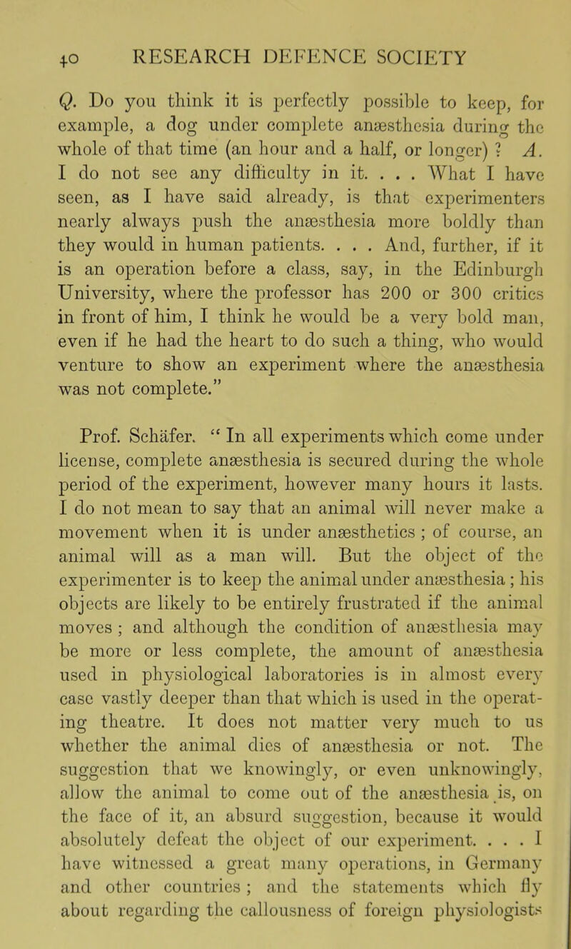 Q. Do you think it is perfectly possible to keep, for example, a dog under complete anasstliesia during the whole of that time (an hour and a half, or longer) ? A. I do not see any difficulty in it. . . . What I have seen, as I have said already, is that experimenters nearly always push the anaesthesia more boldly than they would in human patients. . . . And, further, if it is an operation before a class, say, in the Edinburgh University, where the professor has 200 or 300 critics in front of him, I think he would be a very bold man, even if he had the heart to do such a thing, who would venture to show an experiment where the ana3sthesia was not complete.” Prof. Schafer. “ In all experiments which come under license, complete anaesthesia is secured during the whole period of the experiment, however many hours it lasts. I do not mean to say that an animal will never make a movement when it is under anaesthetics ; of course, an animal will as a man will. But the object of the experimenter is to keep the animal under anaesthesia; his objects are likely to be entirely frustrated if the animal moves ; and although the condition of anaesthesia may be more or less complete, the amount of anaesthesia used in physiological laboratories is in almost every case vastly deeper than that which is used in the operat- ing theatre. It does not matter very much to us whether the animal dies of anaesthesia or not. The suggestion that we knowingly, or even unknowingly, allow the animal to come out of the anaesthesia is, on the face of it, an absurd suggestion, because it would absolutely defeat the object of our experiment. . . . 1 have witnessed a great many operations, in Germany and other countries; and the statements which fly about regarding the callousness of foreign physiologist.'^