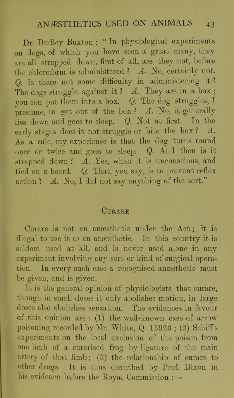 Dr. Dudley Buxton : “ In physiological experiments on dogs, of which you have seen a great many, they are all strapped down, first of all, are they not, before the chloroform is administered ? No, certainly not. Q. Is there not some difficulty in administering it? The dogs struggle against it ? A. They are in a box ; you can put them into a box. Q. The dog struggles, I presume, to get out of the box ? a4. No, it generally lies down and goes to sleep. Q. Not at first. In the early stages does it not struggle or bite the box ? A. As a rule, my experience is that the dog turns round once or twice and goes to sleep. Q. And then is it strapped down ? A. Yes, when it is unconscious, and tied on a board. Q. That, you say, is to prevent reflex action ? A. No, I did not say anything of the sort.” Curare Curare is not an ansesthetic under the Act; it is illegal to use it as an anaesthetic. In this country it is seldom used at all, and is never used alone in any experiment involving any sort or kind of surgical opera- tion. In every such case a recognised anaesthetic must be given, and is given. It is the general opinion of physiologists that curare, though in small doses it only abolishes motion, in large doses also abolishes sensation. The evidences in favour of this opinion are ; (1) the well-known case of arrow poisoning recorded by Mr. White, Q. 15920; (2) Schiff’s experiments on the local exclusion of the poison from one limb of a curarised frog by ligature of the main artery of that limb; (3) the relationship of curare to other drugs. It is thus described by Prof. Dixon in his evidence before the Royal Commission :—