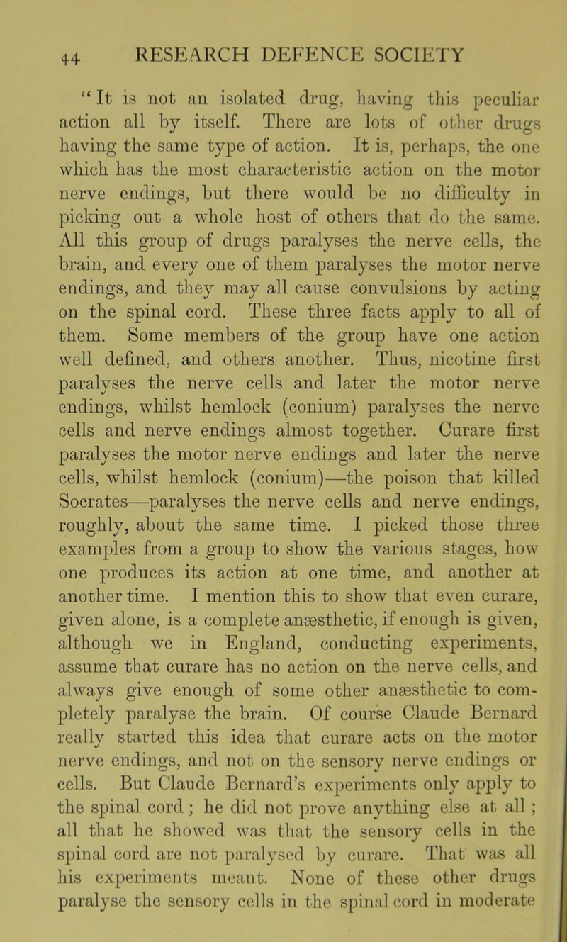 4+ “ It is not an isolated drug, having this peculiar action all by itself. There are lots of other drugs having the same type of action. It is, perhaps, the one which has the most characteristic action on the motor nerve endings, but there would be no difficulty in l^icking out a whole host of others that do the same. All this group of drugs paralyses the nerve cells, the brain, and every one of them paralyses the motor nerve endings, and they may all cause convulsions by acting on the spinal cord. These three facts apply to all of them. Some members of the group have one action well defined, and others another. Thus, nicotine first paralyses the nerve cells and later the motor nerve endings, whilst hemlock (conium) paralyses the nerve cells and nerve endings almost together. Curare first paralyses the motor nerve endings and later the nerve cells, whilst hemlock (conium)—the poison that killed Socrates—paralyses the nerve cells and nerve endings, roughly, about the same time. I picked those three examples from a group to show the various stages, how one produces its action at one time, and another at another time. I mention this to show that even curare, given alone, is a complete anaesthetic, if enough is given, although we in England, conducting experiments, assume that curare has no action on the nerve cells, and always give enough of some other anaesthetic to com- pletely paralyse the brain. Of course Claude Bernard really started this idea that curare acts on the motor nerve endings, and not on the sensory nerve endings or cells. But Claude Bernard’s experiments only apply to the spinal cord; he did not prove anything else at all; all that he showed was that the sensory cells in the spinal cord are not paralysed by curare. That was all his experiments meant. None of these other drugs paralyse the sensory cells in the spinal cord in moderate