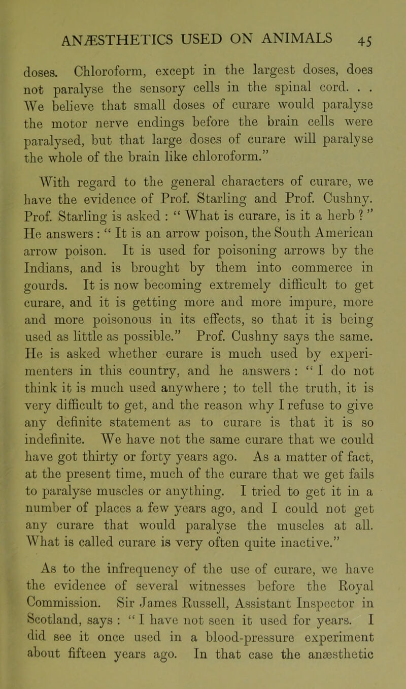 doses. Chloroform, except in the largest doses, does not paralyse the sensory cells in the spinal cord. . . We believe that small doses of curare would paralyse the motor nerve endings before the brain cells were paralysed, but that large doses of curare will paralyse the whole of the brain like chloroform.” With regard to the general characters of curare, we have the evidence of Prof. Starling and Prof. Cushny. Prof. Starling is asked : “ AYhat is curare, is it a herb ? ” He answers : “ It is an arrow poison, the South American arrow poison. It is used for poisoning arrows by the Indians, and is brought by them into commerce in gourds. It is now becoming extremely difficult to get curare, and it is getting more and more impure, more and more poisonous in its effects, so that it is being used as little as possible.” Prof. Cushny says the same. He is asked whether curare is much used by experi- menters in this country, and he answers : “I do not think it is much used anywhere; to tell the truth, it is very difficult to get, and the reason why I refuse to give any definite statement as to curare is that it is so indefinite. We have not the same curare that we could have got thirty or forty years ago. As a matter of fact, at the present time, much of the curare that we get fails to paralyse muscles or anything. I tried to get it in a number of places a few years ago, and I could not get any curare that would paralyse the muscles at all. What is called curare is very often quite inactive.” As to the infrequency of the use of curare, we have the evidence of several witnesses before the Royal Commission. Sir James Russell, Assistant Inspector in Scotland, says : “I have not seen it used for years. I did see it once used in a blood-pressure experiment about fifteen years ago. In that case the anaesthetic