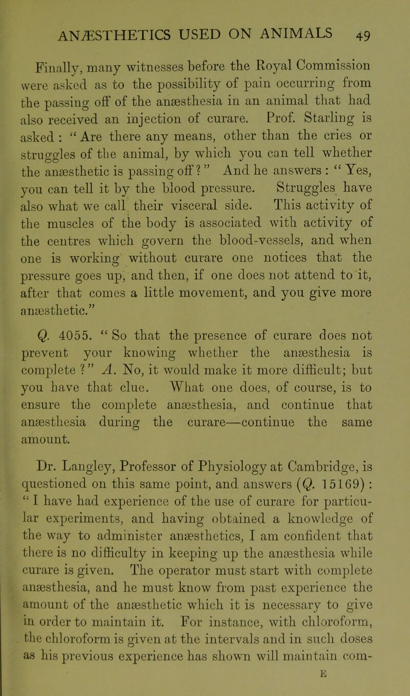 Finally, many witnesses before the Royal Commission were asked as to the possibility of pain occurring from the passing off of the anaesthesia in an animal that had also received an injection of curare. Prof Starling is asked : “ Are there any means, other than the cries or struggles of the animal, by which you can tell whether the anaesthetic is passing off? ” And he answers : “ Yes, you can tell it by the blood pressure. Struggles have also what we call, their visceral side. This activity of the muscles of the body is associated with activity of the centres which govern the blood-vessels, and when one is working without curare one notices that the pressure goes up, and then, if one does not attend to it, after that comes a little movement, and you give more anaesthetic.” Q. 4055. “So that the presence of curare does not prevent your knowing whether the anaesthesia is complete ?” A. No, it would make it more difficult; but you have that clue. What one does, of course, is to ensure the complete anaesthesia, and continue that anaesthesia during the curare—continue the same amount. Dr. Laugley, Professor of Physiology at Cambridge, is questioned on this same point, and answers [Q. 15169) : “ I have had experience of the use of curare for particu- lar experiments, and having obtained a knowledge of the way to administer anaesthetics, I am confident that there is no difficulty in keeping up the anaesthesia while curare is given. The operator must start with complete anaesthesia, and he must know from past experience the amount of the anaesthetic which it is necessary to give in order to maintain it. For instance, with chloroform, the chloroform is g;iven at the intervals and in such doses as his previous experience has shown will maintain cora- E