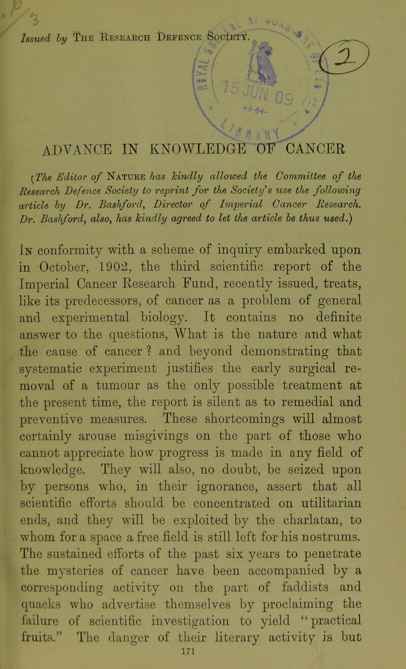 Issued by The Research Defence feociETTf. ‘' I !■ ADVANCE IN KNOWLEDGE^ 'OF CANCER (2'Ae Editor of Nature has kindly allowed the Committee of the Research Defence Society to reprint for the Society’s use the following article by Dr. Bashford, Director of Imperial Cancer Research. Dr. Bashford, also, has kindly agreed to let the article be thus used.) In conformity with a scheme of inquiry embarked upon ’ in October, 1902, the third scientific report of the Imperial Cancer Research Fund, recently issued, treats, like its predecessors, of cancer as a problem of general and experimental biology. It contains no definite answer to the questions. What is the nature and what the cause of cancer ? and beyond demonstrating that systematic experiment justifies the early surgical re- ' moval of a tumour as the only possible treatment at the present time, the report is silent as to remedial and preventive measures. These shortcomings will almost certainly arouse misgivings on the part of those who cannot appreciate how progress is made in any field of knowledge. They will also, no doubt, be seized upon by persons who, in their ignorance, assert that all scientific efforts should be concentrated on utilitarian ends, and they will be exploited by the charlatan, to whom for a space a free field is still left for his nostrums. The sustained efforts of the past six years to penetrate the mysteries of cancer have been accompanied by a corresponding activity on the part of faddists and quacks who advertise themselves by proclaiming the failure of scientific investigation to yield “ practical fruits.” The danger of their literary activity is but