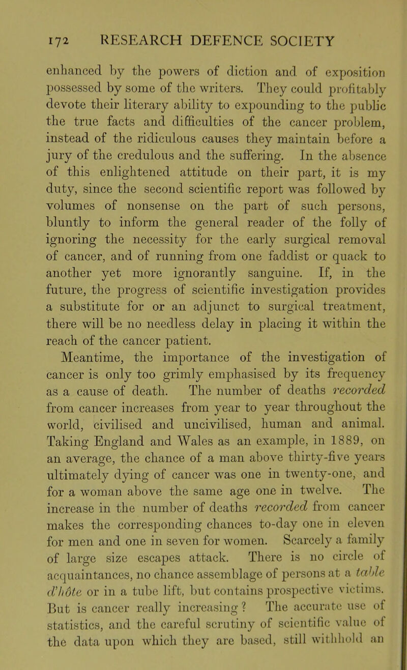 enhanced by the powers of diction and of exposition possessed by some of tlie writers. They could profitably devote their literary ability to expounding to the public the true facts and difficulties of the cancer problem, instead of the ridiculous causes they maintain before a jury of the credulous and the suffering. In the absence of this enlightened attitude on their part, it is my duty, since the second scientific report was followed by volumes of nonsense on the part of such persons, bluntly to inform the general reader of the folly of ignoring the necessity for the early surgical removal of cancer, and of running from one faddist or quack to another yet more ignorantly sanguine. If, in the future, the progress of scientific investigation provides a substitute for or an adjunct to surgical treatment, there will be no needless delay in placing it within the reach of the cancer patient. Meantime, the importance of the investigation of cancer is only too grimly emphasised by its frequency as a cause of death. The number of deaths recorded from cancer increases from year to year throughout the world, civilised and uncivilised, human and animal. Taking England and Wales as an example, in 1889, on an average, the chance of a man above thirty-five years ultimately dying of cancer was one in twenty-one, and for a woman above the same age one in twelve. The increase in the number of deaths recorded from cancer makes the corresponding chances to-day one in eleven for men and one in seven for women. Scarcely a family of large size escapes attack. There is no circle of acquaintances, no chance assemblage of persons at a table dl)6te or in a tube lift, but contains prospective victims. But is cancer really increasing ? The accurate use of statistics, and the careful scrutiny of scientific value of the data upon which they are based, still withhold an