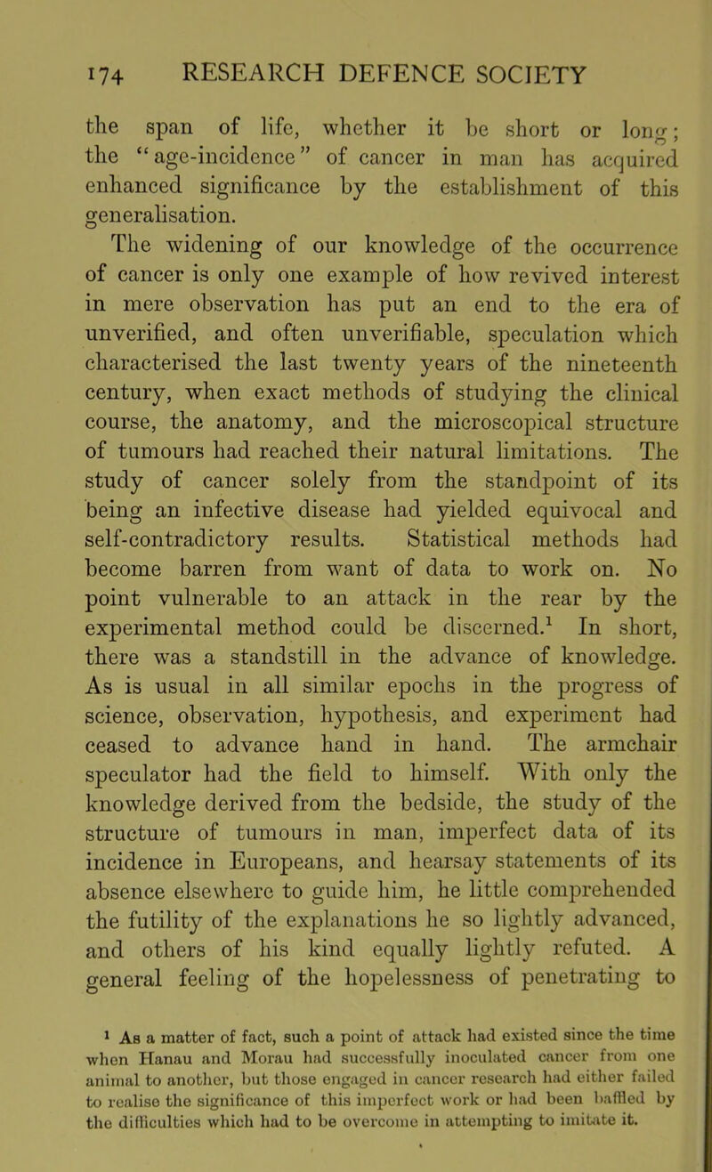 the span of life, whether it be short or lono-: the “age-incidence” of cancer in man has acquired enhanced significance by the establishment of this generalisation. The widening of our knowledge of the occurrence of cancer is only one example of how revived interest in mere observation has put an end to the era of unverified, and often unverifiable, speculation which characterised the last twenty years of the nineteenth century, when exact methods of studying the clinical course, the anatomy, and the microscopical structure of tumours had reached their natural limitations. The study of cancer solely from the standpoint of its being an infective disease had yielded equivocal and self-contradictory results. Statistical methods had become barren from want of data to work on. No point vulnerable to an attack in the rear by the experimental method could be discerned.^ In short, there was a standstill in the advance of knowledge. As is usual in all similar epochs in the progress of science, observation, hypothesis, and experiment had ceased to advance hand in hand. The armchair speculator had the field to himself. With only the knowledge derived from the bedside, the study of the structure of tumours in man, imperfect data of its incidence in Europeans, and hearsay statements of its absence elsewhere to guide him, he little comprehended the futility of the explanations he so lightly advanced, and others of his kind equally lightly refuted. A general feeling of the hopelessness of penetrating to 1 As a matter of fact, such a point of attack had existed since the time when Hanau and Morau had successfully inoculated cancer from one animal to another, but those engaged in cancer research had either failed to realise the significance of this imperfect work or had been baffled by the difliculties which had to be overcome in attempting to imitiite it.