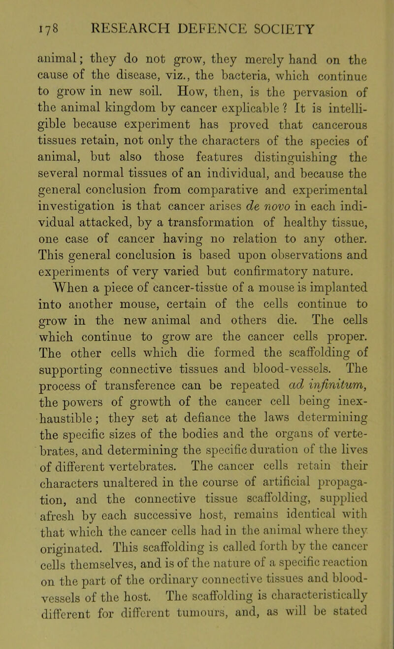 animal; they do not grow, they merely hand on the cause of the disease, viz., the bacteria, which continue to grow in new soil. How, then, is the pervasion of the animal kingdom by cancer explicable ? It is intelli- gible because experiment has proved that cancerous tissues retain, not only the characters of the species of animal, but also those features distinguishing the several normal tissues of an individual, and because the general conclusion from comparative and experimental investigation is that cancer arises de novo in each indi- vidual attacked, by a transformation of healthy tissue, one case of cancer having no relation to any other. This general conclusion is based upon observations and experiments of very varied but confirmatory nature. When a piece of cancer-tissue of a mouse is implanted into another mouse, certain of the cells continue to grow in the new animal and others die. The cells which continue to grow are the cancer cells proper. The other cells which die formed the scaffolding of supporting connective tissues and blood-vessels. The process of transference can be repeated ad infinitum, the powers of growth of the cancer cell being inex- haustible ; they set at defiance the laws determining the specific sizes of the bodies and the organs of verte- brates, and determining the specific duration of the lives of different vertebrates. The cancer cells retain their characters unaltered in the course of artificial propaga- tion, and the connective tissue scaffolding, supplied afresh by each successive host, remains identical with that which the cancer cells had in the animal where they originated. This scaffolding is called forth by the cancer cells themselves, and is of the nature of a specific reaction on the part of the ordinary connective tissues and blood- vessels of the host. The scaffolding is characteristically different for different tumours, and, as will be stated