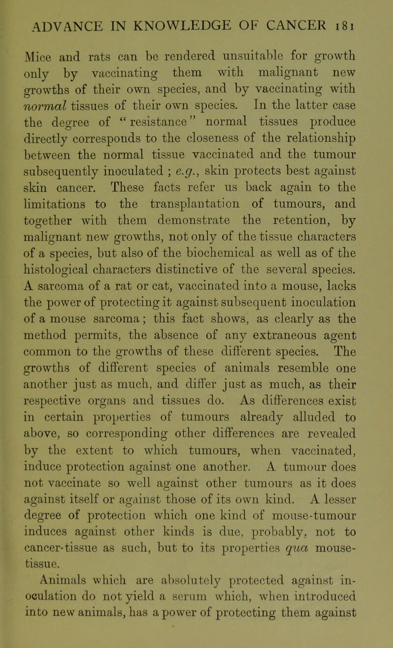Mice and rats can be rendered unsuitable for growth only by vaccinating them with malignant new growths of their own species, and by vaccinating with normal tissues of their own species. In the latter case the degree of “ resistance ” normal tissues produce directly corresponds to the closeness of the relationship between the normal tissue vaccinated and the tumour subsequently inoculated ; e.g., skin protects best against skin cancer. These facts refer us back again to the limitations to the transplantation of tumours, and together with them demonstrate the retention, by malignant new growths, not only of the tissue characters of a species, but also of the biochemical as well as of the histological characters distinctive of the several species. A sarcoma of a rat or cat, vaccinated into a mouse, lacks the power of protecting it against subsequent inoculation of a mouse sarcoma; this fact shows, as clearly as the method permits, the absence of any extraneous agent common to the growths of these different species. The growths of different species of animals resemble one another just as much, and differ just as much, as their respective organs and tissues do. As differences exist in certain properties of tumours already alluded to above, so corresponding other differences are revealed by the extent to which tumours, when vaccinated, induce protection against one another. A tumour does not vaccinate so well against other tumours as it does against itself or against those of its own kind. A lesser degree of protection which one kind of mouse-tumour induces against other kinds is due, probably, not to cancer-tissue as such, but to its properties qua mouse- tissue. Animals which are absolutely protected against in- oculation do not yield a serum which, when introduced into new animals, has a power of protecting them against