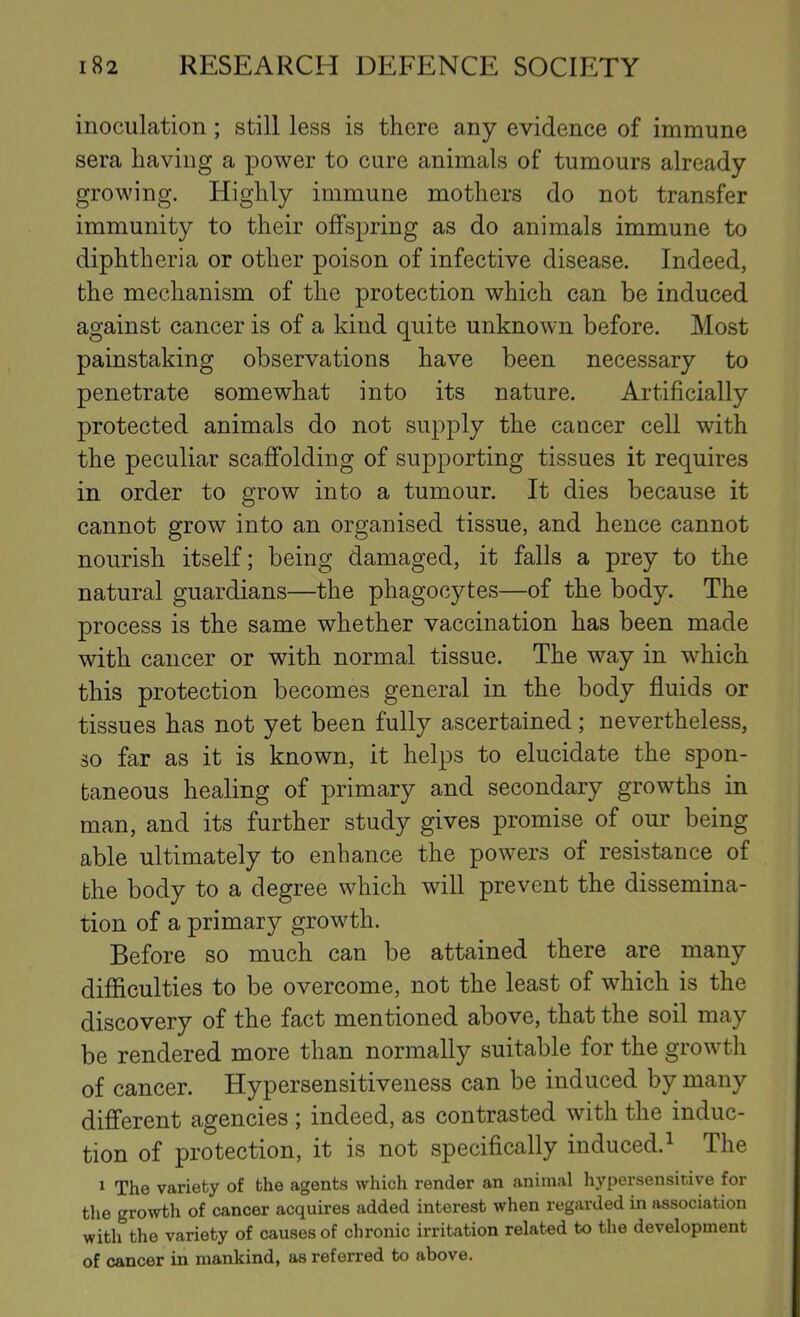 inoculation; still less is there any evidence of immune sera having a power to cure animals of tumours already growing. Highly immune mothers do not transfer immunity to their offspring as do animals immune to diphtheria or other poison of infective disease. Indeed, the mechanism of the protection which can be induced against cancer is of a kind quite unknown before. Most painstaking observations have been necessary to penetrate somewhat into its nature. Artificially protected animals do not supply the cancer cell with the peculiar scaffolding of supporting tissues it requires in order to grow into a tumour. It dies because it cannot grow into an organised tissue, and hence cannot nourish itself; being damaged, it falls a prey to the natural guardians—the phagocytes—of the body. The process is the same whether vaccination has been made with cancer or with normal tissue. The way in which this protection becomes general in the body fluids or tissues has not yet been fully ascertained; nevertheless, so far as it is known, it helps to elucidate the spon- taneous healing of primary and secondary growths in man, and its further study gives promise of our being able ultimately to enhance the powers of resistance of the body to a degree which will prevent the dissemina- tion of a primary growth. Before so much can be attained there are many difficulties to be overcome, not the least of which is the discovery of the fact mentioned above, that the soil may be rendered more than normally suitable for the growth of cancer. Hypersensitiveness can be induced by many different agencies ; indeed, as contrasted with the induc- tion of protection, it is not specifically induced.^ The 1 The variety of the agents which render an animal hypersensitive for the growth of cancer acquires added interest when regarded in association with the variety of causes of chronic irritation related to the development of cancer in mankind, as referred to above.