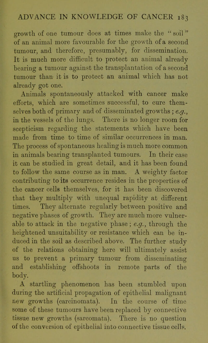 srrowtli of one tumour does at times make the “ soil ” O of an animal more favourable for the growth of a second tumour, and therefore, presumably, for dissemination. It is much more difficult to protect an animal already bearing a tumour against the transplantation of a second tumour than it is to protect an animal which has not already got one. Animals spontaneously attacked with cancer make efforts, which are sometimes successful, to cure them- selves both of primary and of disseminated growths ; e.g., in the vessels of the lungs. There is no longer room for scepticism regarding the statements which have been made from time to time of similar occurrences in man. The process of spontaneous healing is much more common in animals bearing transplanted tumours. In their case it can be studied in great detail, and it has been found to follow the same course as in man. A weighty factor contributing to its occurrence resides in the properties of the cancer cells themselves, for it has been discovered that they multiply with unequal rapidity at different times. They alternate regularly between positive and negative phases of growth. They are much more vulner- able to attack in the negative phase; e.g., through the heightened unsuitability or resistance which can be in- duced in the soil as described above. The further study of the relations obtaining here will ultimately assist us to prevent a primary tumour from disseminating and establishing offshoots in remote parts of the body. A startling phenomenon has been stumbled upon during the artificial propagation of epithelial malignant new growths (carcinomata). In the course of time some of these tumours have been replaced by connective tissue new growths (sarcomata). There is no question of the conversion of epithelial into connective tissue cells.