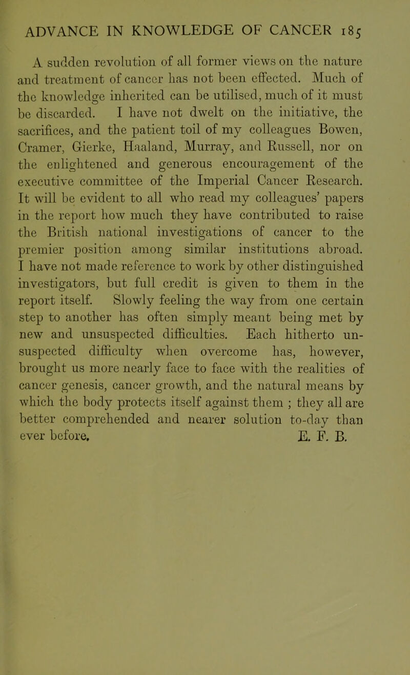 A sudden revolution of all former views on the nature and treatment of cancer lias not been effected. Much of the knowledge inherited can be utilised, much of it must be discarded. I have not dwelt on the initiative, the sacrifices, and the patient toil of my colleagues Bowen, Cramer, Gierke, Haaland, Murray, and Russell, nor on the enlightened and generous encouragement of the executive committee of the Imperial Cancer Research. It will be evident to all who read my colleagues’ papers in the report how much they have contributed to raise the British national investigations of cancer to the premier position among similar institutions abroad. I have not made reference to work by other distinguished investigators, but full credit is given to them in the report itself. Slowly feeling the way from one certain step to another has often simply meant being met by new and unsuspected difficulties. Each hitherto un- suspected difficulty wdien overcome has, however, brought us more nearly face to face with the realities of cancer genesis, cancer growth, and the natural means by which the body protects itself against them ; they all are better comprehended and nearer solution to-day than ever before, E. F. B.