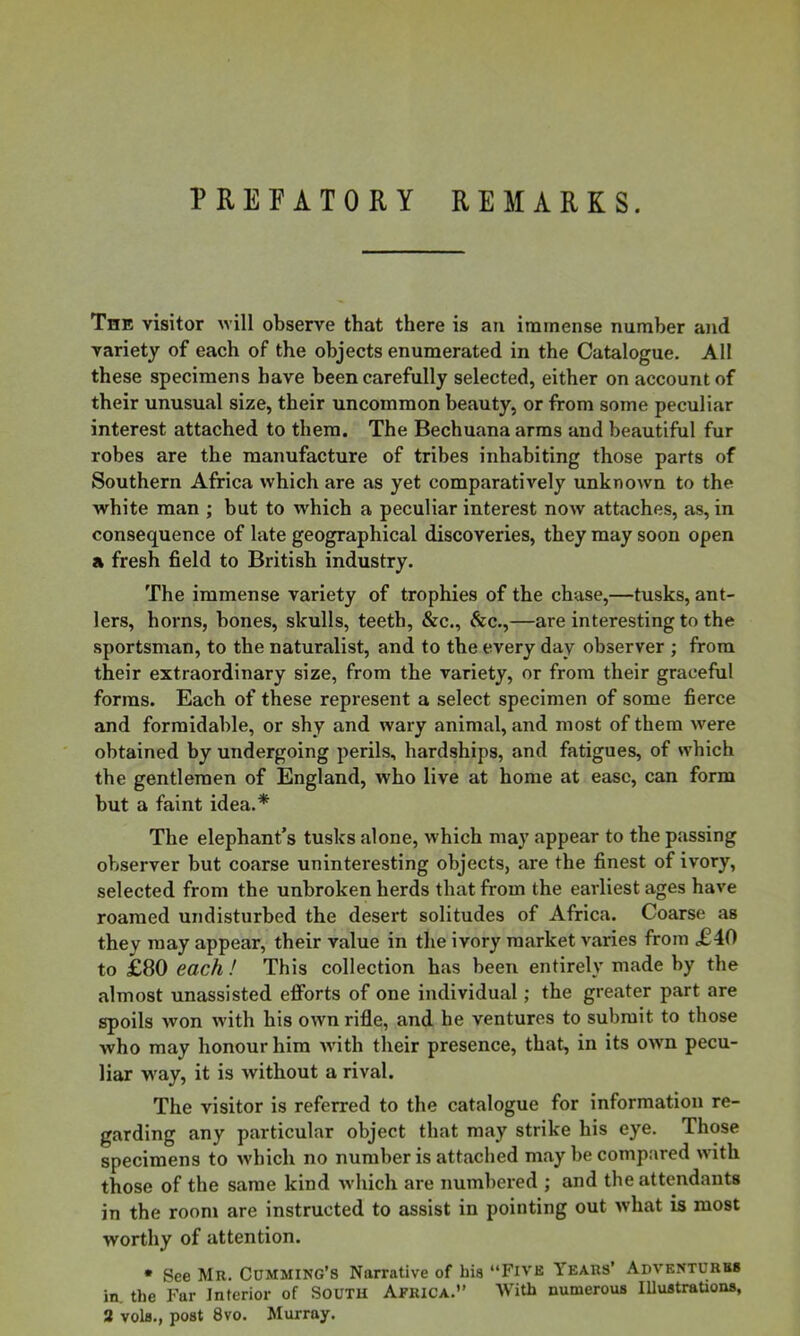 PREFATORY REMARKS. The visitor will observe that there is an immense number and variety of each of the objects enumerated in the Catalogue. All these specimens have been carefully selected, either on account of their unusual size, their uncommon beauty, or from some peculiar interest attached to them. The Bechuana arms and beautiful fur robes are the manufacture of tribes inhabiting those parts of Southern Africa which are as yet comparatively unknown to the white man ; but to which a peculiar interest now attaches, as, in consequence of late geographical discoveries, they may soon open a fresh field to British industry. The immense variety of trophies of the chase,—tusks, ant- lers, horns, bones, skulls, teetb, &c., &c.,—are interesting to the sportsman, to the naturalist, and to the every day observer ; from their extraordinary size, from the variety, or from their graceful forms. Each of these represent a select specimen of some fierce and formidable, or shy and wary animal, and most of them were obtained by undergoing perils, hardships, and fatigues, of which the gentlemen of England, who live at home at ease, can form but a faint idea.* The elephant’s tusks alone, which may appear to the passing observer but coarse uninteresting objects, are the finest of ivory, selected from the unbroken herds that from the earliest ages have roamed undisturbed the desert solitudes of Africa. Coarse as they may appear, their value in the ivory market varies from j£40 to £80 each ! This collection has been entirely made by the almost unassisted efforts of one individual; the greater part are spoils won with his own rifle, and he ventures to submit to those who may honour him with their presence, that, in its own pecu- liar way, it is without a rival. The visitor is referred to the catalogue for information re- garding any particular object that may strike his eye. Those specimens to which no number is attached may be compared with those of the same kind which are numbered ; and the attendants in the room are instructed to assist in pointing out what is most worthy of attention. • See Mr. Cumming’s Narrative of hia “Five Years’ Adventures in. the Far Interior of SOUTH AFRICA.” AVith numerous lUustrations,