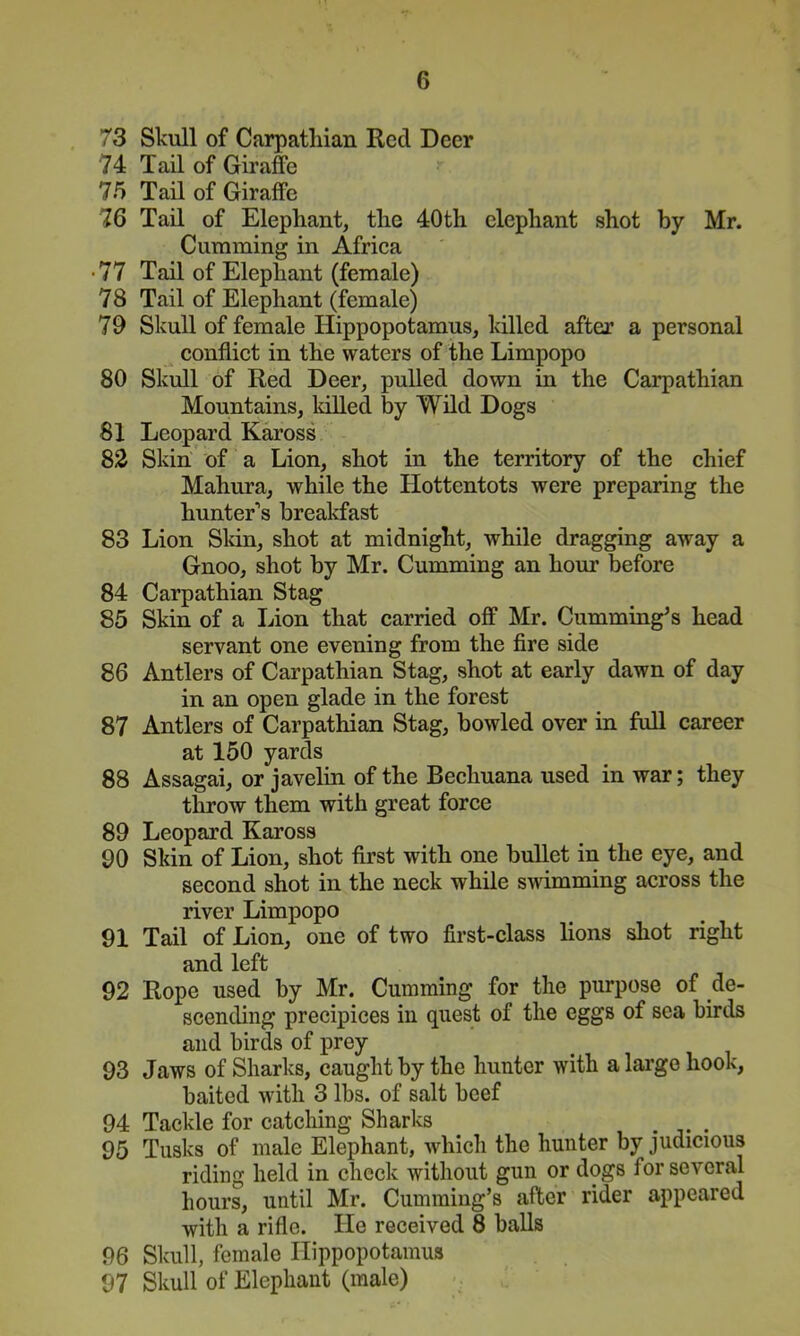 73 Skull of Carpathian Red Deer 74 Tail of Giraffe 75 Tail of Giraffe 76 Tail of Elephant, the 40th elephant shot by Mr. Gumming in Africa • 77 Tail of Elephant (female) 78 Tail of Elephant (female) 79 Skull of female Hippopotamus, killed after a personal confliet in the waters of the Limpopo 80 Skull of Red Deer, pulled down in the Carpathian Mountains, lulled by Wild Dogs 81 Leopard Kaross 83 Skin of a Lion, shot in the territory of the chief Mahura, while the Hottentots were preparing the hunter’s brealffast 83 Lion Sldn, shot at midnight, while dragging away a Gnoo, shot by Mr. Gumming an hour before 84 Carpathian Stag 85 Skin of a Lion that carried off Mr. Cumming’s head servant one evening from the fire side 86 Antlers of Carpathian Stag, shot at early dawn of day in an open glade in the forest 87 Antlers of Carpathian Stag, bowled over in full career at 150 yards 88 Assagai, or javelin of the Bechuana used in war; they throw them with great force 89 Leopard Kaross 90 Skin of Lion, shot first with one bullet in the eye, and second shot in the neck while swimming across the river Limpopo 91 Tail of Lion, one of two first-class lions shot right and left 92 Rope used by Mr. Gumming for the purpose of de- scending precipices in quest of the eggs of sea birds and birds of prey 93 Jaws of Sharks, caught by the hunter with a large hook, baited with 3 lbs. of salt beef 94 Tackle for catching Sharks . 95 Tusks of male Elephant, which the hunter by judicious riding held in check without gun or dogs for several hours, until Mr. Cumming’s after rider appeared with a rifle. He received 8 balls 96 Skull, female Hippopotamus 97 Skull of Elephant (male)