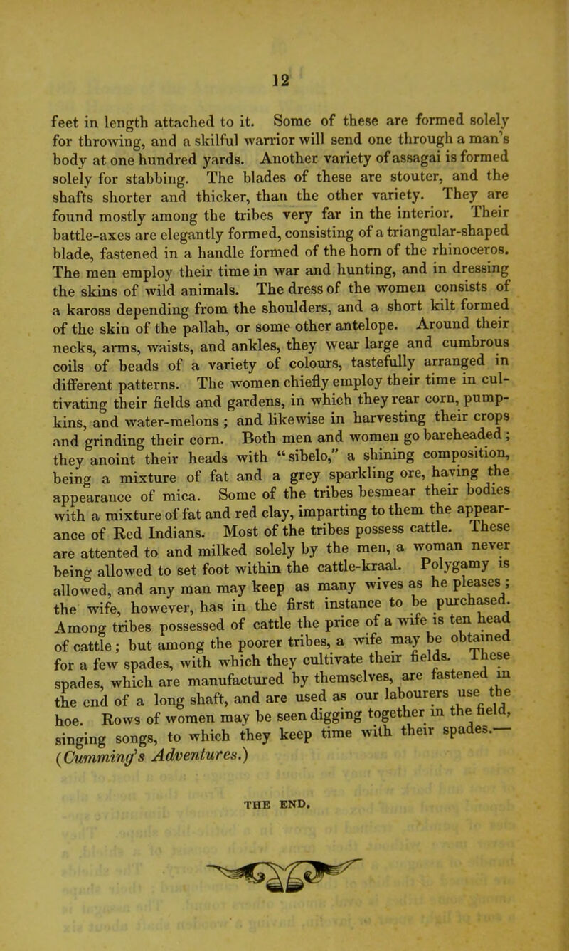 feet in length attached to it. Some of these are formed solely for throwing, and a skilful warrior will send one through a man’s body at one hundred yards. Another variety of assagai is formed solely for stabbing. The blades of these are stouter, and the shafts shorter and thicker, than the other variety. Ihey are found mostly among the tribes very far in the interior. Their battle-axes are elegantly formed, consisting of a triangular-shaped blade, fastened in a handle formed of the horn of the rhinoceros. The men employ their time in war and hunting, and in dressing the skins of wild animals. The dress of the women consists of a kaross depending from the shoulders, and a short kilt formed of the skin of the pallah, or some other antelope. Around their necks, arms, waists, and ankles, they wear large and cumbrous coils of beads of a variety of colours, tastefully arranged in different patterns. The women chiefly employ their time in cul- tivating their fields and gardens, in which they rear corn, pump- kins, and water-melons ; and likewise in harvesting their crops and grinding their corn. Both men and women go bareheaded; they anoint their heads with “sibelo,” a shining composition, being a mixture of fat and a grey sparkling ore, having the appearance of mica. Some of the tribes besmear their bodies with a mixture of fat and red clay, imparting to them the appear- ance of Red Indians. Most of the tribes possess cattle. These are attented to and milked solely by the men, a woman never being allowed to set foot within the cattle-kraal. Polygamy is allowed, and any man may keep as many wives as he pleases ; the wife, however, has in the first instance to be purchased. Among tribes possessed of cattle the price of a wife is ten head of cattle; but among the poorer tribes, a wife may be obtained for a few spades, with which they cultivate their fields. These spades, which are manufactured by themselves, are fastened in the end of a long shaft, and are used as our labourers use the hoe. Rows of women may be seen digging together in the field, singing songs, to which they keep time with their spa es. {Cumming's Adventures.) THE END.