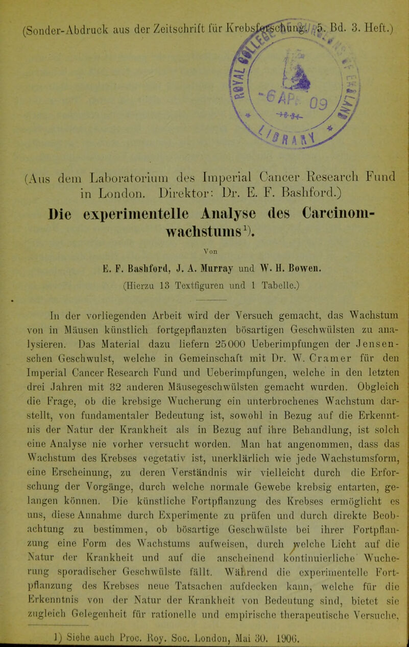 (Aus dem Laboratorium des Imperial Cancer Research Fund in London. Direktor: Dr. E. F. Bashford.) Die experimentelle Analyse des Careinom- wachstums1). Von E. F. Basliford, J. A. Murray und W. H. Bowen. (Hierzu 18 Textfiguren und 1 Tabelle.) In der vorliegenden Arbeit wird der Versuch gemacht, das Wachstum von in Mäusen künstlich fortgepflanzten bösartigen Geschwülsten zu ana- lysieren. Das Material dazu liefern 25000 Ueberimpfungen der Jensen- sclien Geschwulst, welche in Gemeinschaft mit Dr. W. Cr am er für den Imperial Cancer Research Fund und Ueberimpfungen, welche in den letzten drei Jahren mit 32 anderen Mäusegeschwülsten gemacht wurden. Obgleich die Frage, ob die krebsige Wucherung ein unterbrochenes Wachstum dar- stellt, von fundamentaler Bedeutung ist, sowohl in Bezug auf die Erkennt- nis der Natur der Krankheit als in Bezug auf ihre Behandlung, ist solch eine Analyse nie vorher versucht worden. Man hat angenommen, dass das Wachstum des Krebses vegetativ ist, unerklärlich w'ie jede Wachstumsform, eine Erscheinung, zu deren Verständnis wir vielleicht durch die Erfor- schung der Vorgänge, durch welche normale Gewebe krebsig entarten, ge- langen können. Die künstliche Fortpflanzung des Krebses ermöglicht es uns, diese Annahme durch Experimente zu prüfen und durch direkte Beob- achtung zu bestimmen, ob bösartige Geschwülste bei ihrer Fortpflan- zung eine Form des Wachstums aufweisen, durch Reiche Licht auf die Natur der Krankheit und auf die anscheinend kontinuierliche Wuche- rung sporadischer Geschwülste fällt. Während die experimentelle Fort- pflanzung des Krebses neue Tatsachen aufdecken kann, welche für die Erkenntnis von der Natur der Krankheit von Bedeutung sind, bietet sic zugleich Gelegenheit für rationelle und empirische therapeutische Versuche, J) Siehe auch Proc. lloy. Soc. London, Mai 30. 1‘JOG.