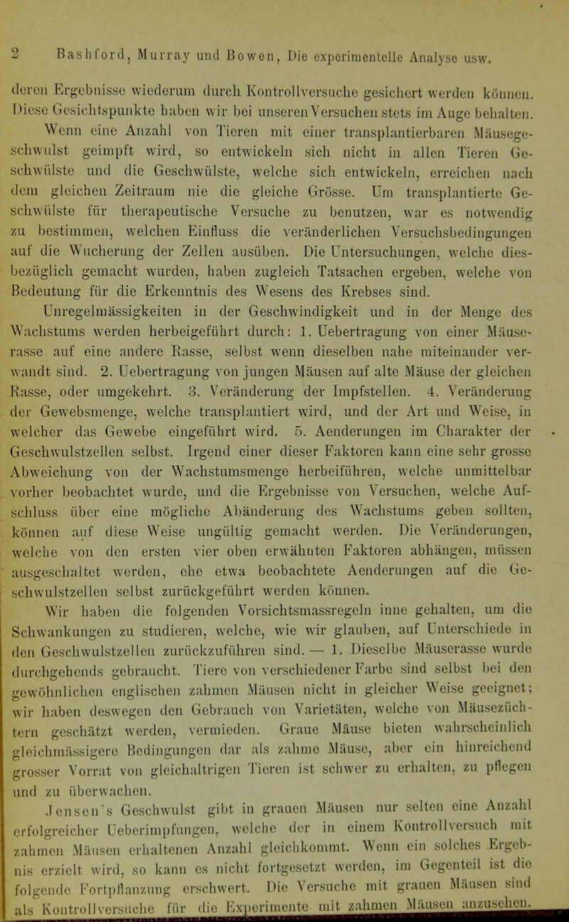 deren Ergebnisse wiederum durch Kon troll versuche gesichert werden können. Diese Gesichtspunkte haben wir bei unseren Versuchen stets im Auge behalten. Wenn eine Anzahl von Tieren mit einer transplantierbaren Mäusege- schwulst geimpft wird, so entwickeln sich nicht in allen Tieren Ge- schwülste und die Geschwülste, welche sich entwickeln, erreichen nach dem gleichen Zeitraum nie die gleiche Grösse. Um transplantierte Ge- schwülste für therapeutische Versuche zu benutzen, war es notwendig zu bestimmen, welchen Einfluss die veränderlichen Versuchsbedingungen auf die Wucherung der Zellen ausüben. Die Untersuchungen, welche dies- bezüglich gemacht wurden, haben zugleich Tatsachen ergeben, welche von Bedeutung für die Erkenntnis des Wesens des Krebses sind. Unregelmässigkeiten in der Geschwindigkeit und in der Menge des Wachstums werden herbeigeführt durch: 1. Uebertragung von einer Mäuse- rasse auf eine andere Rasse, selbst wenn dieselben nahe miteinander ver- wandt sind. 2. Uebertragung von jungen Mäusen auf alte Mäuse der gleichen Rasse, oder umgekehrt. 3. Veränderung der Impfstellen. 4. Veränderung der Gewebsmenge, welche transplantiert wird, und der Art und Weise, in welcher das Gewebe eingeführt wird. 5. Aenderungen im Charakter der Geschwulstzellen selbst. Irgend einer dieser Faktoren kann eine sehr grosse Abweichung von der Wachstumsmenge herbeiführen, welche unmittelbar vorher beobachtet wurde, und die Ergebnisse von Versuchen, welche Auf- schluss über eine mögliche Abänderung des Wachstums geben sollten, können auf diese Weise ungültig gemacht werden. Die Veränderungen, welche von den ersten vier oben erwähnten Faktoren abkängen, müssen ausgeschaltet werden, ehe etwa beobachtete Aenderungen auf die Ge- schwulstzellcn selbst zurückgeführt werden können. Wir haben die folgenden Vorsichtsmassregeln inne gehalten, um die Schwankungen zu studieren, w'elche, wie wir glauben, auf Unterschiede in den Geschwulstzellen zurückzuführen sind.— 1. Dieselbe Mäuserasse wurde durchgehends gebraucht. Tiere von verschiedener Farbe sind selbst bei den gewöhnlichen englischen zahmen Mäusen nicht in gleicher Weise geeignet; wir haben deswegen den Gebrauch von Varietäten, welche von Mäusezüch- tern geschätzt werden, vermieden. Graue Mäuse bieten wahrscheinlich gleiehmässigerc Bedingungen dar als zahme Mäuse, aber ein hinreichend grosser Vorrat von gleichaltrigen Tieren ist schwer zu erhalten, zu pflegen und zu überwachen. .Jensen’s Geschwulst gibt in grauen Mäusen nur selten eine Anzahl erfolgreicher Ueberimpfungen, welche der in einem Kontro 11 versuch mit zahmen Mäusen erhaltenen Anzahl gleichkommt. Wenn ein solches Ergeb- nis erzielt wird, so kann es nicht fortgesetzt werden, im Gegenteil ist die folgende Fortpflanzung erschwert. Die Versuche mit grauen Mäusen sind als Kontrollversuche für die Experimente mit zahmen_Maiisen_nn^