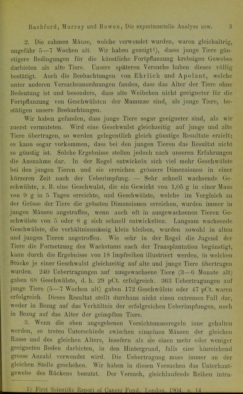 2. Die zahmen Mäuse, welche verwendet wurden, waren gleichaltrig, ungefähr 5—7 Wochen alt. Wir haben gezeigt1), dasss junge Tiere gün- stigere Bedingungen für die künstliche Fortpflanzung krebsigen Gewebes darbieten als alte Tiere. Unsere späteren Versuche haben dieses völlig bestätigt. Auch die Beobachtungen von Ehrlich und Apolant, welche unter anderen Versuchsanordnungen fanden, dass das Alter der Tiere ohne Bedeutung ist und besonders, dass alte Weibchen nicht geeigneter für die Fortpflanzung von Geschwülsten der Mammae sind, als junge Tiere, be- stätigen unsere Beobachtungen. Wir haben gefunden, dass junge Tiere sogar geeigneter sind, als wir zuerst vermuteten. Wird eine Geschwulst gleichzeitig auf junge und alte Tiere übertragen, so werden gelegentlich gleich günstige Resultate erzielt; es kann sogar Vorkommen, dass bei den jungen Tieren das Resultat nicht so günstig ist. Solche Ergebnisse stellen jedoch nach unseren Erfahrungen die Ausnahme dar. In der Regel entwickeln sich viel mehr Geschwülste bei den jungen Tieren und sie erreichen grössere Dimensionen in einer kürzeren Zeit nach der Ueberimpfung. — Sehr schnell wachsende Ge- schwülste, z. B. eine Geschwulst, die ein Gewicht von 1,05 g in einer Maus von 9 g in 5 Tagen erreichte, und Geschwülste, welche im Vergleich zu der Grösse der Tiere die grössten Dimensionen erreichen, wurden immer in jungen Mäusen angetroffen, wenn auch oft in ausgewachsenen Tieren Ge- schwülste von 5 oder 8 g sich schnell entwickelten. Langsam wachsende Geschwülste, die verhältnissmässig klein bleiben, wurden sowohl in alten und jungen Tieren angetroffen. Wie sehr in der Regel die Jugend der Tiere die Fortsetzung des Wachstums nach der Transplantation begünstigt, kann durch die Ergebnisse von 18 Impfreihen illustriert werden, in welchen Stücke je einer Geschwulst gleichzeitig auf alte und junge Tiere übertragen wurden. 240 Uebertragungen auf ausgewachsene Tiere (3—6 Monate alt) gaben 68 Geschwülste, d. h. 29 pCt. erfolgreich. 363 Uebertragungen auf junge Tiere (5—7 Wochen alt) gaben 172 Geschwülste oder 47 pCt. waren erfolgreich. Dieses Resultat stellt durchaus nicht einen extremen Fall dar, weder in Bezug auf das Verhältnis der erfolgreichen Ueberimpfungen, noch in Bezug auf das Alter der geimpften Tiere. 3. Wenn die oben angegebenen Vorsiehtsmassregeln inue gehalten werden, so treten Unterschiede zwischen einzelnen Mäusen der gleichen Rasse und des gleichen Alters, insofern als sie einen mehr oder weniger geeigneten Boden darbieten, in den Hintergrund, falls eine hinreichend grosse Anzahl verwendet wird. Die Uebortragung muss immer an der gleichen Stelle geschehen. Wir haben in diesen Versuchen das Unterhaut- gewebe des Rückens benutzt. Der Versuch, gleichlaufende Reihen intru- .1) First •SeienLilie Bcupri of Cancer Fund. London. 190-1. ■>. 1-1