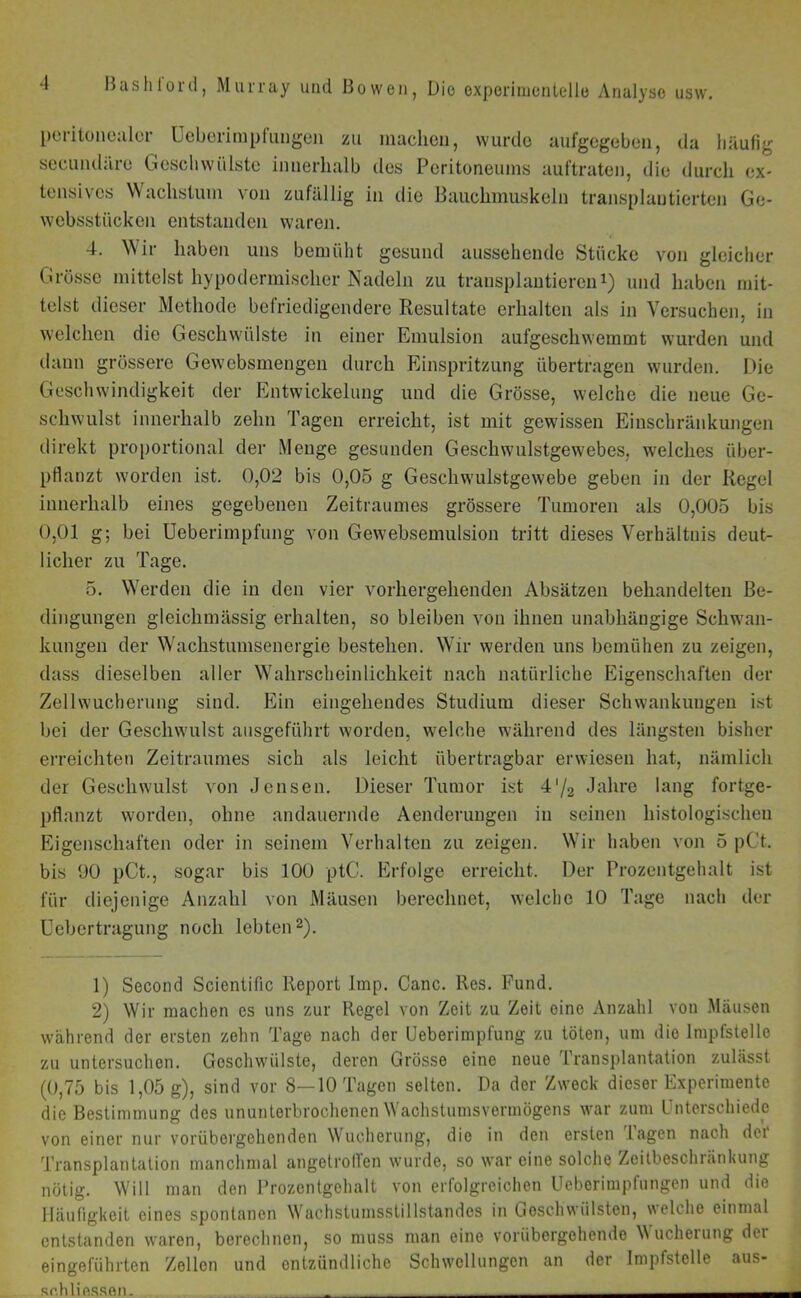 peritonealer üeberimpfuugen zu machen, wurde aufgegeben, da häufig secundäre Geschwülste innerhalb des Peritoneums auftraten, die durch ex- tensives Wachstum von zufällig in die Bauchmuskeln transplantierten Ge- websstiieken entstanden waren. 4. W ir haben uns bemüht gesund aussehende Stücke von gleicher Grösse mittelst hypodermischer Nadeln zu transplantieren1) und haben mit- telst dieser Methode befriedigendere Resultate erhalten als in Versuchen, in welchen die Geschwülste in einer Emulsion aufgeschwemmt wurden und daun grössere Gewebsmengen durch Einspritzung übertragen wurden. Die Geschwindigkeit der Entwickelung und die Grösse, welche die neue Ge- schwulst innerhalb zehn Tagen erreicht, ist mit gewissen Einschränkungen direkt proportional der Menge gesunden Geschwulstgewebes, welches über- pflanzt worden ist. 0,02 bis 0,05 g Geschwulstgewebe geben in der Regel innerhalb eines gegebenen Zeitraumes grössere Tumoren als 0,005 bis 0,01 g; bei Ueberimpfung von Gewebsemulsion tritt dieses Verhältnis deut- licher zu Tage. 5. Werden die in den vier vorhergehenden Absätzen behandelten Be- dingungen gleichmässig erhalten, so bleiben von ihnen unabhängige Schwan- kungen der Wachstumsenergie bestehen. Wir werden uns bemühen zu zeigen, dass dieselben aller Wahrscheinlichkeit nach natürliche Eigenschaften der Zellwucherung sind. Ein eingehendes Studium dieser Schwankungen ist bei der Geschwulst ausgeführt worden, welche während des längsten bisher erreichten Zeitraumes sich als leicht übertragbar erwiesen hat, nämlich der Geschwulst von Jensen. Dieser Tumor ist 4'/2 Jahre lang fortge- pflanzt worden, ohne andauernde Aenderungen in seinen histologischen Eigenschaften oder in seinem Verhalten zu zeigen. Wir haben von 5 pCt. bis 00 pCt., sogar bis 100 ptC. Erfolge erreicht. Der Prozentgehalt ist für diejenige Anzahl von Mäusen berechnet, welche 10 Tage nach der Uebertragung noch lebten2). 1) Second Scientific Report Imp. Canc. Res. Fund. 2) Wir machen es uns zur Regel von Zeit zu Zeit eine Anzahl von Mäusen während der ersten zehn Tage nach der Ueberimpfung zu töten, um die Impfstelle zu untersuchen. Geschwülste, deren Grösse eine neue Transplantation zulässt (0,75 bis 1,05 g), sind vor 8—10 Tagen selten. Da der Zweck dieser Experimente die Bestimmung des ununterbrochenen W achstumsvermögens war zum Unterschiede von einer nur vorübergehenden Wucherung, die in den ersten lagen nach dei Transplantation manchmal angetrollen wurde, so war eine solche Zeitbeschiänkung nötig. Will man den Prozentgehalt von erfolgreichen Ueberimpfungen und die Häufigkeit eines spontanen Wachstumsstillstandos in Geschwülsten, welche einmal entstanden waren, berechnen, so muss man eine vorübergehende Wucheiung dei eingeführten Zellen und entzündliche Schwellungen an der Impfstelle aus- seh Hessen.