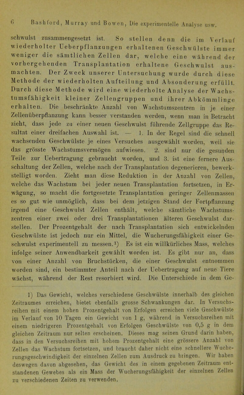 schwulst zusammengesetzt ist. So stellen denn die im Verlauf wiederholter Ueberpflanzungen erhaltenen Geschwülste immer weniger die sämtlichen Zellen dar, welche eine während der vorhergehenden Transplantation erhaltene Geschwulst aus- machten. Der Zweck unserer Untersuchung wurde durch diese Methode der wiederholten Aufteilung und Absonderung erfüllt. Durch diese Methode wird eine wiederholte Analyse der Wachs- tumsfähigkeit kleiner Zellengruppen und ihrer Abkömmlinge erhalten. Die beschränkte Anzahl von Wachstumszentren in je einer Zellenüberpflanzung kann besser verstanden werden, wenn man in Betracht zieht, dass jede zu einer neuen Geschwulst führende Zellgruppe das Re- sultat einer dreifachen Auswahl ist. — 1. In der Regel sind die schnell wachsenden Geschwülste je eines Versuches ausgewählt worden, weil sie das grösste Wachstumsvermögen aufwiesen. 2. sind nur die gesunden Teile zur Uebertragung gebraucht worden, und 3. ist eine fernere Aus- schaltung der Zellen, welche nach der Transplantation degenerieren, bewerk- stelligt worden. Zieht man diese Reduktion in der Anzahl von Zellen, welche das Wachstum bei jeder neuen Transplantation fortsetzen, in Er- wägung, so macht die fortgesetzte Transplantation geringer Zellenmassen es so gut wie unmöglich, dass bei dem jetzigen Stand der Fortpflanzung irgend eine Geschwulst Zellen enthält, welche sämtliche Wachstums- zentren einer zwei oder drei Transplantationen älteren Geschwulst dar- stellen. Der Prozentgehalt der nach Transplantation sich entwickelnden Geschwülste ist jedoch nur ein Mittel, die Wucherungsfähigkeit einer Ge- schwulst experimentell zu messen.1) Es ist ein willkürliches Mass, welches infolge seiner Anwendbarkeit gewählt worden ist. Es gibt nur an, dass von einer Anzahl von Bruchstücken, die einer Geschwulst entnommen worden sind, ein bestimmter Anteil nach der Uebertragung auf neue Tiere wächst, während der Rest resorbiert wird. Die Unterschiede in dem Ge- 1) Das Gewicht, welches verschiedene Geschwülste innerhalb des gleichen Zeitraumes erreichen, bietet ebenfalls grosse Schwankungen dar. In Versuchs- reihen mit einem hohen Prozentgehalt von Erfolgen erreichen viele Geschwülste im Verlauf von 10 Tagen ein Gewicht von 1 g, während in Versuchsreihen mit einem niedrigeren Prozentgehalt von Erfolgen Geschwülste von 0,5 g in dem gleichen Zeitraum nur selten erscheinen. Dieses mag seinen Grund darin haben, dass in den Versuchsreihen mit hohem Prozentgehalt eine grössere Anzahl von Zellen das Wachstum fortsetzen, und braucht daher nicht eine schnellere Wuche- rungsgeschwindigkoit der einzelnen Zellen zum Ausdruckzu biingen. Wir haben deswegen davon abgesehen, das Gewicht des in einem gegebenen Zeitraum ent- standenen Gewebes als ein Mass der Wucherungsfähigkeit der einzelnen Zellen zu verschiedenen Zeiten zu verwenden.