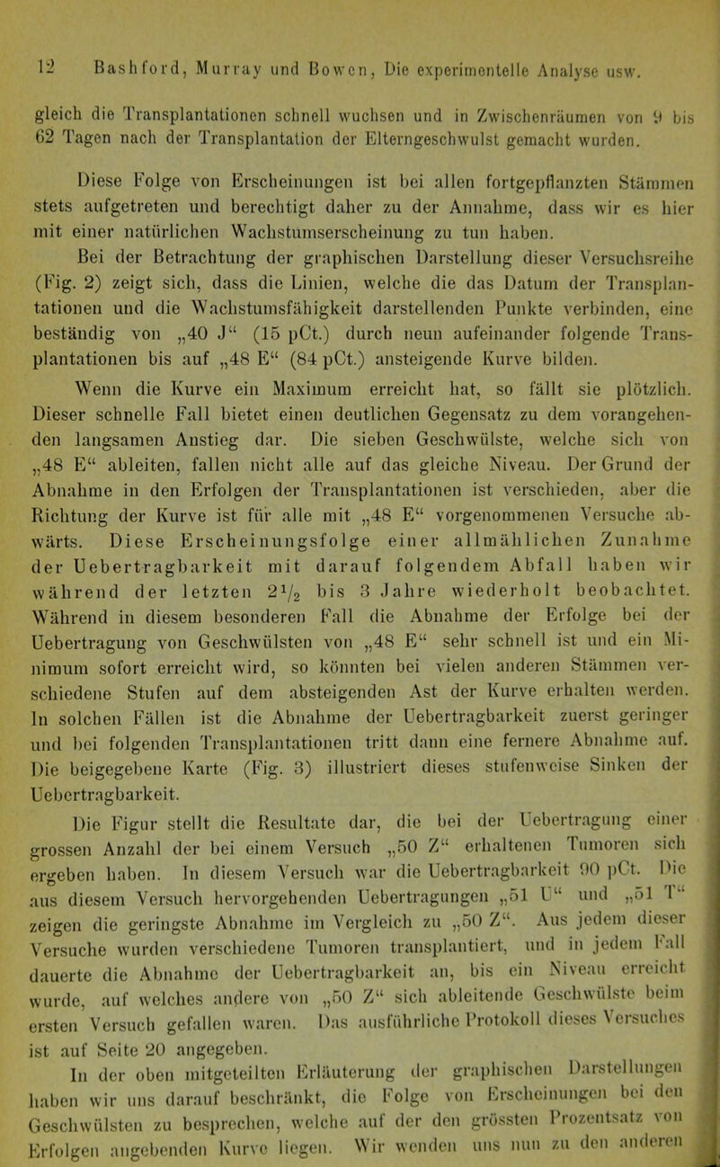 gleich die Transplantationen schnell wuchsen und in Zwischenräumen von 9 bis 62 Tagen nach der Transplantation der Elterngeschwulst gemacht wurden. Diese Folge von Erscheinungen ist bei allen fortgepflanzten Stämmen stets aufgetreten und berechtigt daher zu der Annahme, dass wir es hier mit einer natürlichen Wachstumserscheinung zu tun haben. Bei der Betrachtung der graphischen Darstellung dieser Versuchsreihe (Fig. 2) zeigt sich, dass die Linien, welche die das Datum der Transplan- tationen und die Wachstumsfähigkeit darstellenden Punkte verbinden, eine beständig von „40 Ju (15 pCt.) durch neun aufeinander folgende Trans- plantationen bis auf „48 E“ (84 pCt.) ansteigende Kurve bilden. Wenn die Kurve ein Maximum erreicht hat, so fällt sie plötzlich. Dieser schnelle Fall bietet einen deutlichen Gegensatz zu dem vorangehen- den langsamen Anstieg dar. Die sieben Geschwülste, welche sich von „48 E“ ableiten, fallen nicht alle auf das gleiche Niveau. Der Grund der Abnahme in den Erfolgen der Transplantationen ist verschieden, aber die Richtung der Kurve ist für alle mit „48 E“ vorgenommenen Versuche ab- wärts. Diese Erscheinungsfolge einer allmählichen Zunahme der Uebertragbarkeit mit darauf folgendem Abfall haben wir während der letzten 2x/2 bis 3 Jahre wiederholt beobachtet. Während in diesem besonderen Fall die Abnahme der Erfolge bei der Uebertragung von Geschwülsten von „48 E“ sehr schnell ist und ein Mi- nimum sofort erreicht wird, so könnten bei vielen anderen Stämmen ver- schiedene Stufen auf dem absteigenden Ast der Kurve erhalten werden, ln solchen Fällen ist die Abnahme der Uebertragbarkeit zuerst geringer und bei folgenden Transplantationen tritt dann eine fernere Abnahme auf. Die beigegebene Karte (Fig. 3) illustriert dieses stufenweise Sinken der Uebertragbarkeit. Die Figur stellt die Resultate dar, die bei der Uebertragung einer grossen Anzahl der bei einem Versuch „50 Z“ erhaltenen Inmoren sich ergeben haben. In diesem Versuch war die Uebertragbarkeit 90 pCt. Die aus diesem Versuch hervorgehenden Uebertragungen „51 U“ und „51 1 zeigen die geringste Abnahme im Vergleich zu „50 Z“. Aus jedem dieser Versuche wurden verschiedene Tumoren transplantiert, und in jedem l all dauerte die Abnahme der Uebertragbarkeit an, bis ein Niveau erreicht wurde, auf welches andere von „50 Z“ sich ableitende Geschwülste beim ..... « * 1 Das ausführliche Protokoll dieses Versuches ersten Versuch gefallen waren, ist auf Seite 20 angegeben. In der oben mitgeteilten Erläuterung der graphischen Darstellungen haben wir uns darauf beschränkt, die Folge von Erscheinungen bei den Geschwülsten zu besprechen, welche auf der den grössten Prozentsatz von Erfolgen angehenden Kurve liegen. Wir wenden uns nun zu den anderen