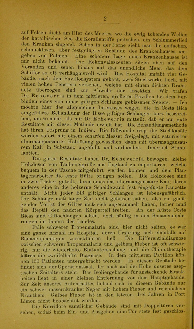 auf Felsen dicht am Ufer des Meeres, wo die ewig tobenden Wellen doi kaiaibischen See die Korallenriffe peitschen, ein Schlummerlied den Kranken singend. Schon in der Ferne sieht man die einfachen, schmucklosen, aber festgefügten Gebäude des Krankenhauses, um- geben von Fahnen. Eine schönere Lage eines Krankenhauses ist mir nicht bekannt. Die Rekonvaleszenten sitzen oben auf den Veranden und sehen hinaus auf das unendliche Meer, das dem Schiffer so oft verhängnisvoll wird. Das Hospital umfaßt vier Ge- bäude, nach dem Pavillonsystem gebaut, zwei Stockwerke hoch, mit vielen hohen Fenstern versehen, welche mit einem dichten Draht- netz überzogen sind zur Abwehr der Insekten. Wir trafen Dr. E ch e ver r i a in dem mittleren, größeren Pavillon bei dem Ver- binden eines von einer giftigen Schlange gebissenen Negers. — Ich möchte hier des allgemeinen Interesses wegen die in Costa Rica eingeführte Behandlung der Bisse giftiger Schlangen kurz beschrei- ben, um so mehr, als mir Dr. Echeverria mitteilt, daß er nur gute Resultate mit dieser Methode erzielt hat. Die Behandlungsmethode hat ihren Ursprung in Indien. Die Bißwunde resp. die Stichkanäle werden sofort mit einem scharfen Messer freigelegt, mit saturierter übermangansaurer Kalilösung gewaschen, dann mit übermangansau- rem Kali in Substanz angefüllt und verbunden. Innerlich Stimu- lantien. Die guten Resultate haben Dr. Echeverria bewogen, kleine Holzdosen von Taubeneigröße aus England zu importieren, welche bequem in der Tasche mitgeführt werden können und dem Plan- tagenarbeiter die erste Hülfe bringen sollen. Die Holzdosen sind in zwei Fächer geteilt, deren eines das übermangansaure Kali, deren anderes eine in die hölzerne Scheidewand fest eingefügte Lanzette enthält. Nicht jeder Biß giftiger Schlangen ist lebensgefährlich. Die Schlange muß lange Zeit nicht gebissen haben, also ein genü- gender Vorrat des Giftes muß sich angesammelt haben, ferner muß das Reptil den nackten Körperteil treffen. An der Küste Costa Ricas sind Giftschlangen selten, doch häufig in den Bananenniede- rungen im Innern des Landes. Fälle schwerer Tropenmalaria sind hier nicht selten, es war eine ganze Anzahl im Hospital, deren Ursprung sich ebenfalls auf Bananenplantagen zurückführen ließ. Die Differentialdiagnose zwischen schwerer Tropenmalaria und gelbem Fieber ist oft schwie- rig, nur die wiederholte Blutuntersuchung und die Chinintherapie klären die zweifelhafte Diagnose. In dem mittleren Pavillon kön- nen 150 Patienten untergebracht werden, ln diesem Gebäude be- findet sich der Operationssaal, der auch auf der Höhe unseres asep- tischen Zeitalters steht. Das Isoliergebäude für ansteckende Krank- heiten liegt in einer kleinen Entfernung von dem Hauptgebäude. Zur Zeit unseres Aufenthaltes befand sich iu diesem Gebäude nur ein schwer masernkranker Neger mit hohem Fieber und reichlichem Exanthem. Gelbes Fieber ist in den letzten drei Jahren in Port Limon nicht beobachtet worden. Die Korridore sämtlicher Gebäude sind mit Doppeltüren ver- sehen, sodaß beim Ein- und Ausgehen eine Tür stets fest geschlos-