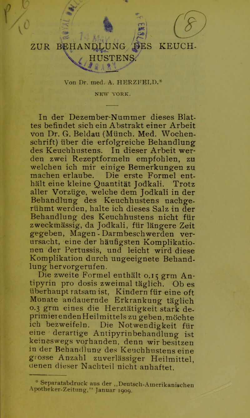 ZUR n I BEHANDLUNG $ES KEUCH- HUSTENS. JJ{ t'\.' Von Dr. med. A. HERZFELD.* NKW YORK. In der Dezember-Nummer dieses Blat- tes befindet sich ein Abstrakt einer Arbeit von Dr. G. Beldau (Münch. Med. Wochen- schrift) über die erfolgreiche Behandlung des Keuchhustens. In dieser Arbeit wer- den zwei Rezeptformeln empfohlen, zu welchen ich mir einige Bemerkungen zu machen erlaube. Die erste Formel ent- hält eine kleine Quantität Jodkali. Trotz aller Vorzüge, welche dem Jodkali in der Behandlung des Keuchhustens nachge- rühmt werden, halte ich dieses Salz in der Behandlung des Keuchhustens nicht für zweckmässig, da Jodkali, für längere Zeit gegeben, Magen - Darmbeschwerden ver- ursacht, eine der häufigsten Komplikatio- nen der Pertussis, und leicht wird diese Komplikation durch ungeeignete Behand- lung hervorgerufen. Die zweite Formel enthält o.n; grm An- tipyrin pro dosis zweimal täglich. Ob es überhaupt ratsam ist, Kindern für eine oft Monate andauernde Erkrankung täglich 0.3 grm eines die Herztätigkeit stark de- primierenden Heilmittels zu geben,möchte ich bezweifeln. Die Notwendigkeit für eine derartige Antipyrinbehandlung ist keineswegs vorhanden, denn wir besitzen in der Behandlung des Keuchhustens eine giosse Anzahl zuverlässiger Heilmittel, denen dieser Nachteil nicht anhaftet. * Separatabdruck aus der ,,Deutsch-Amerikanischen Apotheker-Zeitung,” Januar 1909.