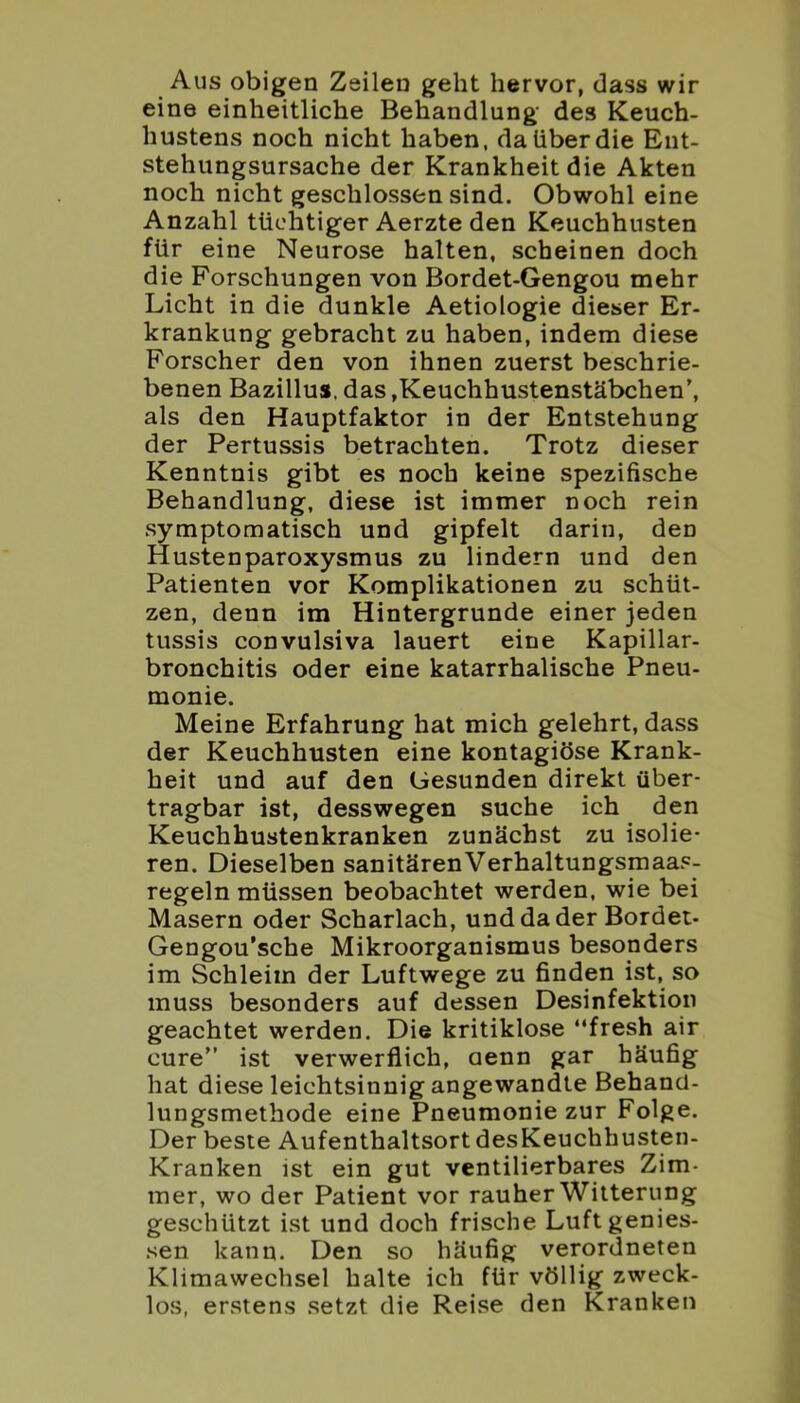 Aus obigen Zeilen geht hervor, dass wir eine einheitliche Behandlung des Keuch- hustens noch nicht haben, da über die Ent- stehungsursache der Krankheit die Akten noch nicht geschlossen sind. Obwohl eine Anzahl tüchtiger Aerzte den Keuchhusten für eine Neurose halten, scheinen doch die Forschungen von Bordet-Gengou mehr Licht in die dunkle Aetiologie dieser Er- krankung gebracht zu haben, indem diese Forscher den von ihnen zuerst beschrie- benen Bazillus, das »Keuchhustenstäbchen’, als den Hauptfaktor in der Entstehung der Pertussis betrachten. Trotz dieser Kenntnis gibt es noch keine spezifische Behandlung, diese ist immer noch rein symptomatisch und gipfelt darin, den Hustenparoxysmus zu lindern und den Patienten vor Komplikationen zu schüt- zen, denn im Hintergründe einer jeden tussis convulsiva lauert eine Kapillar- bronchitis oder eine katarrhalische Pneu- monie. Meine Erfahrung hat mich gelehrt, dass der Keuchhusten eine kontagiöse Krank- heit und auf den Gesunden direkt über- tragbar ist, desswegen suche ich den Keuchhustenkranken zunächst zu isolie- ren. Dieselben sanitärenVerhaltungsmaas- regeln müssen beobachtet werden, wie bei Masern oder Scharlach, und da der Bordet- Gengou’sche Mikroorganismus besonders im Schleim der Luftwege zu finden ist, so muss besonders auf dessen Desinfektion geachtet werden. Die kritiklose “fresh air eure” ist verwerflich, cienn gar häufig hat diese leichtsinnig angewandte Behand- lungsmethode eine Pneumonie zur Folge. Der beste Aufenthaltsort desKeuchhusten- Kranken ist ein gut ventilierbares Zim- mer, wo der Patient vor rauher Witterung geschützt ist und doch frische Luft gemes- sen kann. Den so häufig verordneten Klimawechsel halte ich für völlig zweck- los, erstens setzt die Reise den Kranken