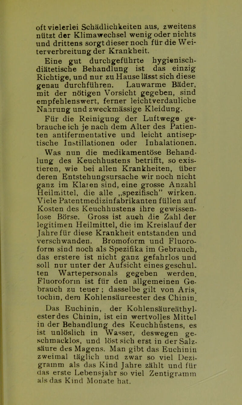 oft vielerlei Schädlichkeiten aus, zweitens nützt der Klimawechsel wenig oder nichts und drittens sorgt dieser noch für die Wei- terverbreitung der Krankheit. Eine gut durchgeführte hygienisch- diätetische Behandlung ist das einzig Richtige, und nur zu Hause lässt sich diese genau durchführen. Lauwarme Bäder, mit der nötigen Vorsicht gegeben, sind empfehlenswert, ferner leichtverdauliche Nanrung und zweckmässige Kleidung. Für die Reinigung der Luftwege ge- braucheich je nach dem Alter des Patien- ten antifermentative und leicht antisep- tische Instillationen oder Inhalationen. Was nun die medikamentöse Behand- lung des Keuchhustens betrifft, so exis- tieren, wie bei allen Krankheiten, über deren Entstehungsursache wir noch nicht ganz im Klaren sind, eine grosse Anzahl Heilmittel, die alle „spezifisch” wirken. Viele Patentmedizinfabrikanten füllen auf Kosten des Keuchhustens ihre gewissen- lose Börse. Gross ist auch die Zahl der legitimen Heilmittel, die im Kreislauf der Jahre für diese Krankheit entstanden und verschwanden. Bromoform und Fluoro- form sind noch als Spezifika im Gebrauch, das erstere ist nicht ganz gefahrlos und soll nur unter der Aufsicht eines geschul- ten Wartepersonals gegeben werden. Fluoroforin ist für den allgemeinen Ge- brauch zu teuer ; dasselbe gilt von Aris. tochin, dem Kohlensäureester des Chinin. Das Euchinin, der Kohlensäureäthyl- ester des Chinin, ist ein wertvolles Mittel in der Behandlung des Keuchhustens, es ist unlöslich in Wasser, deswegen ge- schmacklos, und löst sich erst in der Salz- säure des Magens. Man gibt das Euchinin zweimal täglich und zwar so viel Dezi- gramm als das Kind Jahre zählt und für das erste Lebensjahr so viel Zentigramm als das Kind Monate hat.