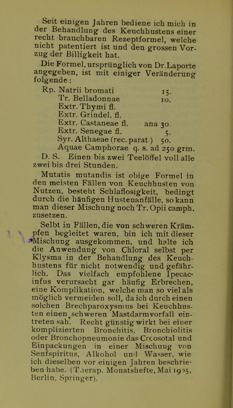 Seit einigen Jahren bediene ich mich in der Behandlung des Keuchhustens einer recht brauchbaren Rezeptformel, welche nicht patentiert ist und den grossen Vor- zug der Billigkeit hat. Die Formel, ursprünglich von Dr.Laporte angegeben, ist mit einiger Veränderung- folgende : Rp. Natrii bromati 15. Tr. Belladonnae 10. Extr. Thymi fl. Extr. Grindel, fl. Extr. Castaneae fl. ana 30. Extr. Senegae fl. 5. Syr. Althaeae (rec. parat.) 50. Aquae Camphorae q. s. ad 250 grm. D. S. Einen bis zwei Teelöffel voll alle zwei bis drei Stunden. Mutatis mutandis ist obige Formel in den meisten Fällen von Keuchhusten von Nutzen, besteht Schlaflosigkeit, bedingt durch die häufigen Husteuanfälle, so kann man dieser Mischung noch Tr. Opii camph. zusetzen. Selbt in Fällen, die von schweren Kräm- pfen begleitet waren, bin ich mit dieser ^Mischung ausgekommen, und halte ich die Anwendung von Chloral selbst per Klysma in der Behandlung des Keuch- hustens für nicht notwendig und gefähr- lich. Das vielfach empfohlene Ipecac- infus verursacht gar häufig Erbrechen, eine Komplikation, welche man so viel als möglich vermeiden soll, da ich durch einen solchen Brechparoxystnus bei Keuchhus- ten einen^schweren Mastdarmvorfall ein- treten sah. Recht günstig wirkt bei einer komplizierten Bronchitis, Bronchiolitis oder Bronchopneumonie dasCrcosotal und Einpackungen in einer Mischung von Senfspiritus, Alkohol und Wasser, wie ich dieselben vor einigen Jahren beschrie- ben habe. (T.ierap. Monatshefte, Mai 19 )5, Berlin, .Springer).