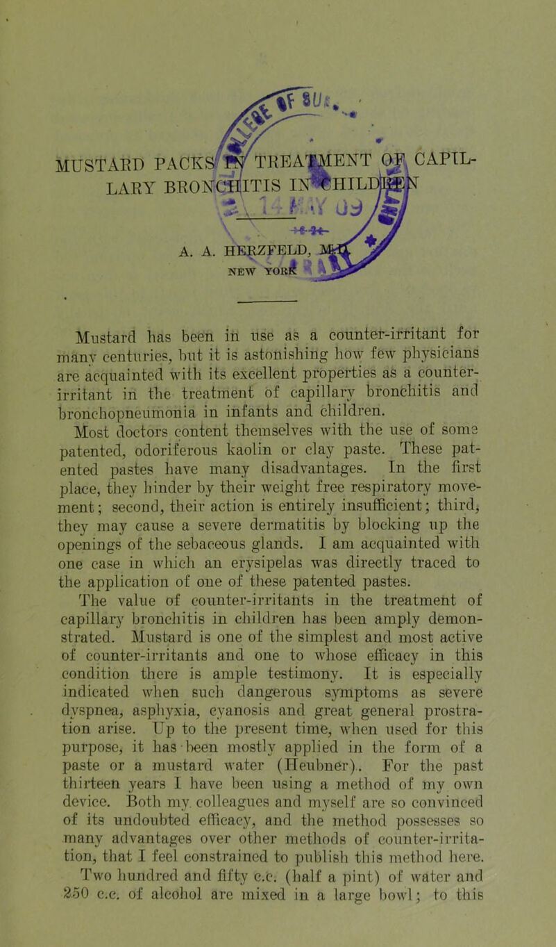 MUSTAED PACKSfW TRBA^ENT (gl CAPIL- LARY BROYCTITIS IN^HILDteJsT ““ l r f- \\ 0:^ ■of’ \ A. A. he:^feld^ NEW YOKlI ^ Mustard has buen in usg as a countGr-irritant for many centuries, but it is astonishing how few physicians are acquainted with its excellent properties as a counter- irritant in the treatment of capillary bronbhitis and bronchopneumonia in infants and children. Most doctors content themselves with the use of some patented, odoriferous kaolin or clay paste. These pat- ented pastes have many disadvantages. In the first place, they hinder by their weight free respiratory move- ment; second, their action is entirely insufficient; thirds they may cause a severe dermatitis by blocking up the openings of tlie sebaceous glands. I am acquainted with one case in which an erysipelas was directly traced to the application of one of these patented pastes. 'J'he value of counter-irritants in the treatment of capillary broncliitis in children has been amply demon- strated. Mustard is one of the simplest and most active of counter-irritants and one to whose efficacy in this condition there is ample testimony. It is especially indicated when such dangerous symptoms as severe dyspnea, asphyxia, cyanosis and great general prostra- tion arise. Up to the present time, when used for this purpose, it has been mostly applied in the form of a paste or a mustard water (Heubner). For the past thirteen years I have been using a method of my own device. Both my. colleagues and myself are so convinced of its undoubted efficacy, and the method possesses so many advantages over other methods of counter-irrita- tion, that I feel constrained to publish this method here. Two hundred and fifty c.c. (half a pint) of water and 250 c.c. of alcohol are mixed in a large bowl; to this