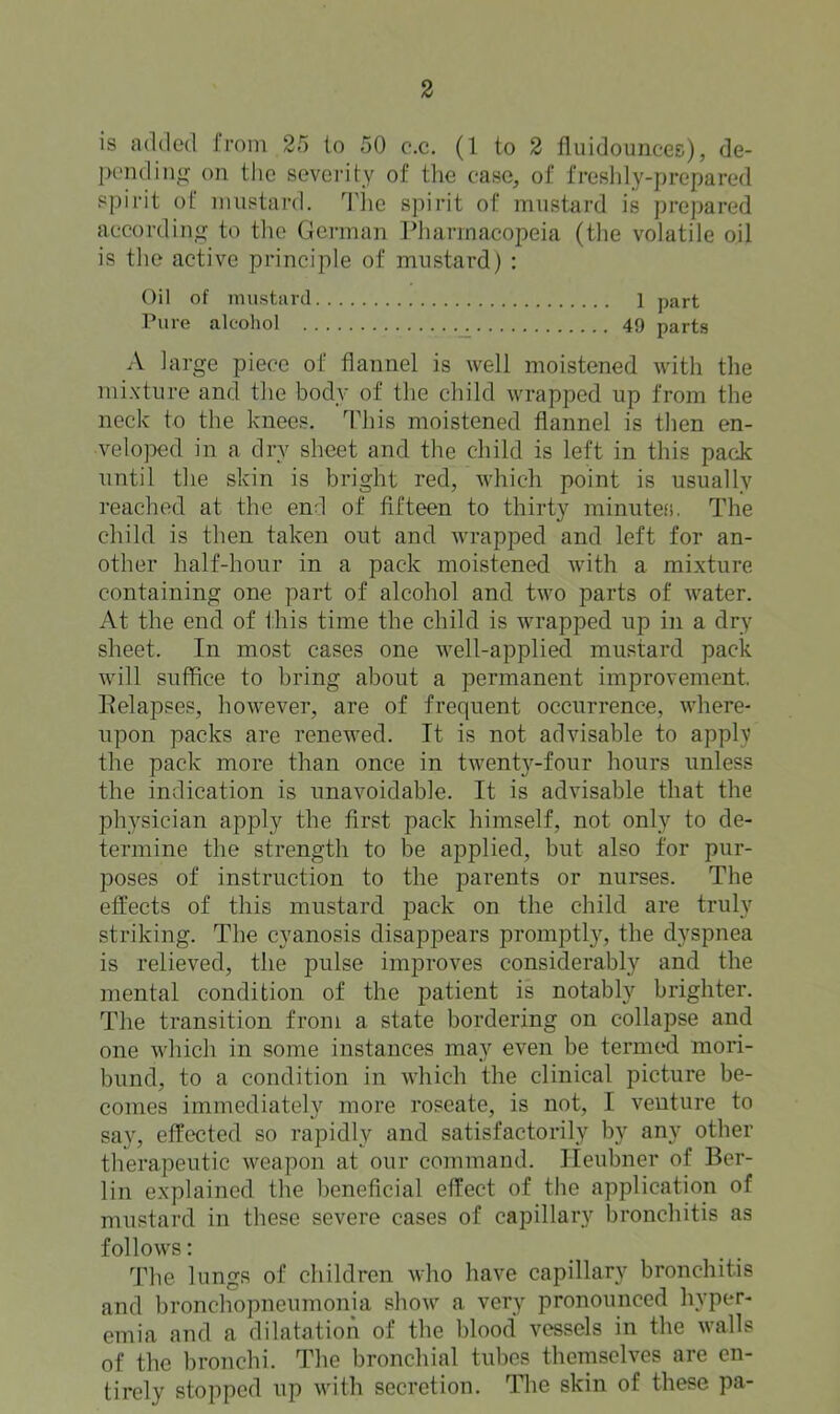 is added from 25 to 50 c.c. (1 to 2 fluidounces), de- IH‘ndin<j: on the severity of tlie case, of freslily-prepared spirit of mustard. 'Tlie spirit of mustard is prepared according to tlie German Pharmacopeia (the volatile oil is the active principle of mustard) : Oil of inustiird 1 part Pure alcohol 49 parts A large piece of flannel is well moistened with the mixture and the body of the child wrapped up from the neck to the knees. This moistened flannel is then en- veloped in a dry sheet and the child is left in this pack until the skin is bright red, which point is usually reached at the end of fifteen to thirty rainiiteh. The child is then taken out and wrapped and left for an- other half-hour in a pack moistened with a mixture containing one part of alcohol and two parts of water. At the end of this time the child is wrapped up in a dry sheet. In most cases one well-applied mustard pack will suffice to bring about a permanent improvement Eelapses, however, are of frequent occurrence, where- upon packs are renewed. It is not advisable to apply the pack more than once in twenty-four hours unless the indication is unavoidable. It is advisable that the physician apply the first pack himself, not only to de- termine the strength to be applied, but also for pur- poses of instruction to the parents or nurses. The effects of this mustard pack on the child are truly striking. The cyanosis disappears promptly, the dyspnea is relieved, the pulse improves considerably and the mental condition of the patient is notably brighter. The transition from a state bordering on collapse and one which in some instances may even be termed mori- bund, to a condition in which the clinical picture be- comes immediately more roseate, is not, I venture to say, effected so rapidly and satisfactorily by any other therapeutic weapon at our command. Heubner of Ber- lin explained the beneficial effect of the application of mustard in these severe cases of capillary bronchitis as follows: The lungs of children who have capillary bronchitis and bronchopneumonia show a very pronounced hyper- emia and a dilatation of the blood vessels in the walls of the bronchi. The bronchial tubes themselves are en- tirely stopped up with secretion. Tlie skin of these pa-