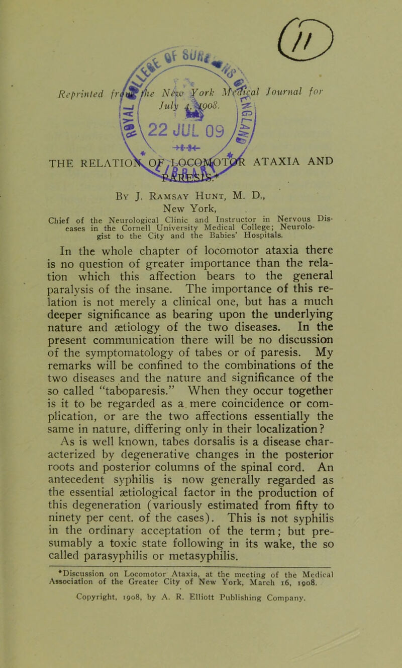 // Sdtij Reprinted fr THE RELATIO Journal for ATAXIA AND By J. Ramsay Hunt, M. D., New York, Chief of the Neurological Clinic and Instructor in Nervous Dis- eases in the Cornell University Medical College; Neurolo- gist to the City and the Babies’ Hospitals. In the whole chapter of locomotor ataxia there is no question of greater importance than the rela- tion which this affection bears to the general paralysis of the insane. The importance of this re- lation is not merely a clinical one, but has a much deeper significance as bearing upon the underlying nature and aetiology of the two diseases. In the present communication there will be no discussion of the symptomatology of tabes or of paresis. My remarks will be confined to the combinations of the two diseases and the nature and significance of the so called “taboparesis.” When they occur together is it to be regarded as a mere coincidence or com- plication, or are the two affections essentially the same in nature, differing only in their localization? As is well known, tabes dorsalis is a disease char- acterized by degenerative changes in the posterior roots and posterior columns of the spinal cord. An antecedent syphilis is now generally regarded as the essential aetiological factor in the production of this degeneration (variously estimated from fifty to ninety per cent, of the cases). This is not syphilis in the ordinary acceptation of the term; but pre- sumably a toxic state following in its wake, the so called parasyphilis or metasyphilis. •Discussion on Locomotor Ataxia, at the meeting of the Medical Association of the Greater City of New York, March 16, 1908. Copyright, 1908, by A. R. Elliott Publishing Company.