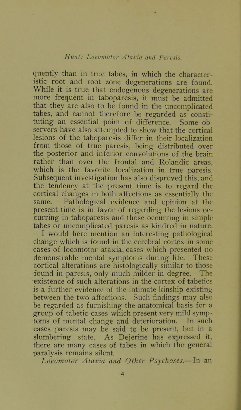 quently than in true tabes, in which the character- istic root and root zone degenerations are found. While it is true that endogenous degenerations are more frequent in taboparesis, it must be admitted that they are also to be found in the uncomplicated tabes, and cannot therefore be regarded as consti- tuting an essential point of difference. Some ob- servers have also attempted to show that the cortical lesions of the taboparesis differ in their localization from those of true paresis, being distributed over the posterior and inferior convolutions of the brain rather than over the frontal and Rolandic areas, which is the favorite localization in true paresis. Subsequent investigation has also disproved this, and the tendency at the present time is to regard the cortical changes in both affections as essentially the same. Pathological evidence and opinion at the present time is in favor of regarding the lesions oc- curring in taboparesis and those occurring in simple tabes or uncomplicated paresis as kindred in nature. I would here mention an interesting pathological change which is found in the cerebral cortex in some cases of locomotor ataxia, cases which presented no demonstrable mental symptoms during life. These cortical alterations are histologically similar to those found in paresis, only much milder in degree. The existence of such alterations in the cortex of tabetics is a further evidence of the intimate kinship existing between the two affections. Such findings may also be regarded as furnishing the anatomical basis for a group of tabetic cases which present very mild symp- toms of mental change and deterioration. In such cases paresis may be said to be present, but in a slumbering state. As Dejerine has expressed it, there are many cases of tabes in which the general paralysis remains silent. Locomotor Ataxia and Other Psychoses.—In an